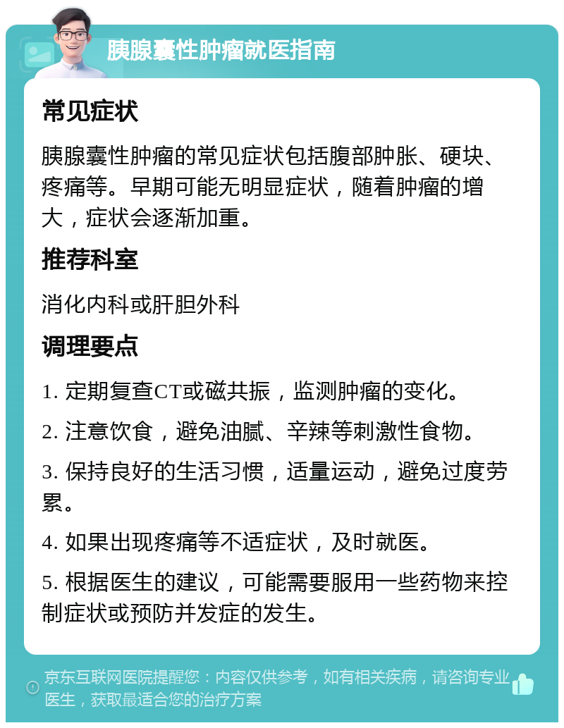 胰腺囊性肿瘤就医指南 常见症状 胰腺囊性肿瘤的常见症状包括腹部肿胀、硬块、疼痛等。早期可能无明显症状，随着肿瘤的增大，症状会逐渐加重。 推荐科室 消化内科或肝胆外科 调理要点 1. 定期复查CT或磁共振，监测肿瘤的变化。 2. 注意饮食，避免油腻、辛辣等刺激性食物。 3. 保持良好的生活习惯，适量运动，避免过度劳累。 4. 如果出现疼痛等不适症状，及时就医。 5. 根据医生的建议，可能需要服用一些药物来控制症状或预防并发症的发生。