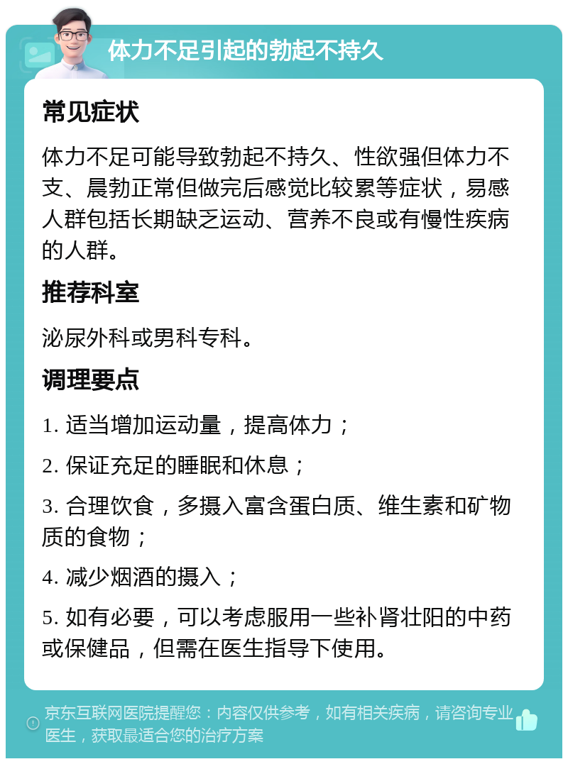 体力不足引起的勃起不持久 常见症状 体力不足可能导致勃起不持久、性欲强但体力不支、晨勃正常但做完后感觉比较累等症状，易感人群包括长期缺乏运动、营养不良或有慢性疾病的人群。 推荐科室 泌尿外科或男科专科。 调理要点 1. 适当增加运动量，提高体力； 2. 保证充足的睡眠和休息； 3. 合理饮食，多摄入富含蛋白质、维生素和矿物质的食物； 4. 减少烟酒的摄入； 5. 如有必要，可以考虑服用一些补肾壮阳的中药或保健品，但需在医生指导下使用。