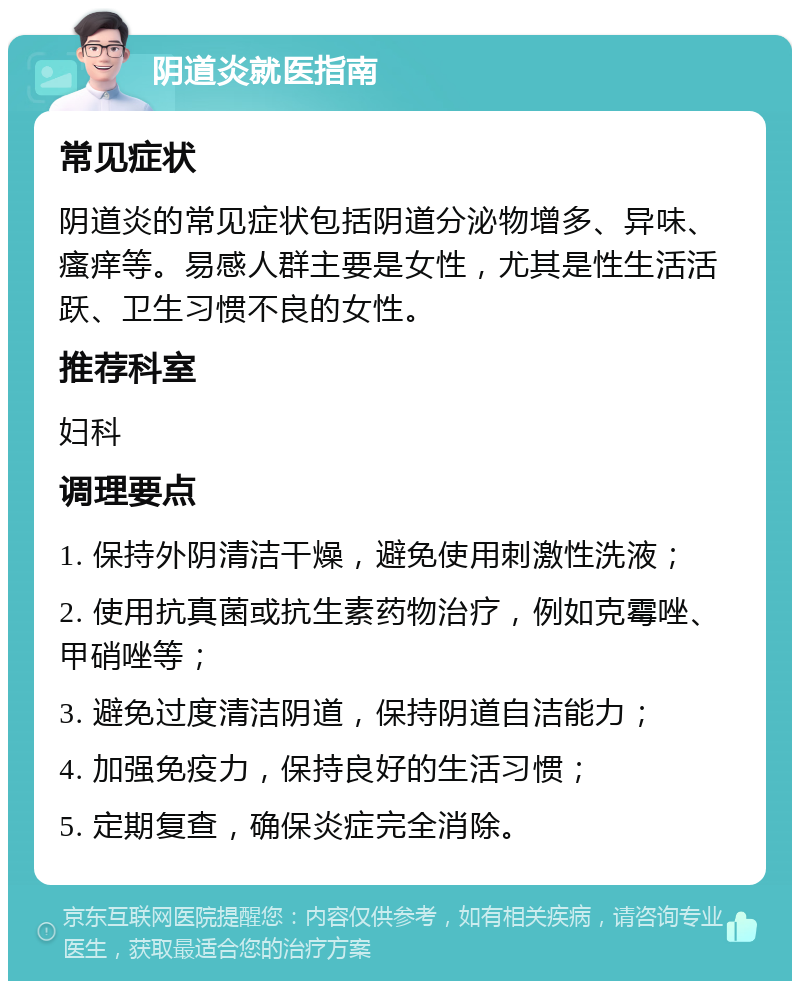 阴道炎就医指南 常见症状 阴道炎的常见症状包括阴道分泌物增多、异味、瘙痒等。易感人群主要是女性，尤其是性生活活跃、卫生习惯不良的女性。 推荐科室 妇科 调理要点 1. 保持外阴清洁干燥，避免使用刺激性洗液； 2. 使用抗真菌或抗生素药物治疗，例如克霉唑、甲硝唑等； 3. 避免过度清洁阴道，保持阴道自洁能力； 4. 加强免疫力，保持良好的生活习惯； 5. 定期复查，确保炎症完全消除。