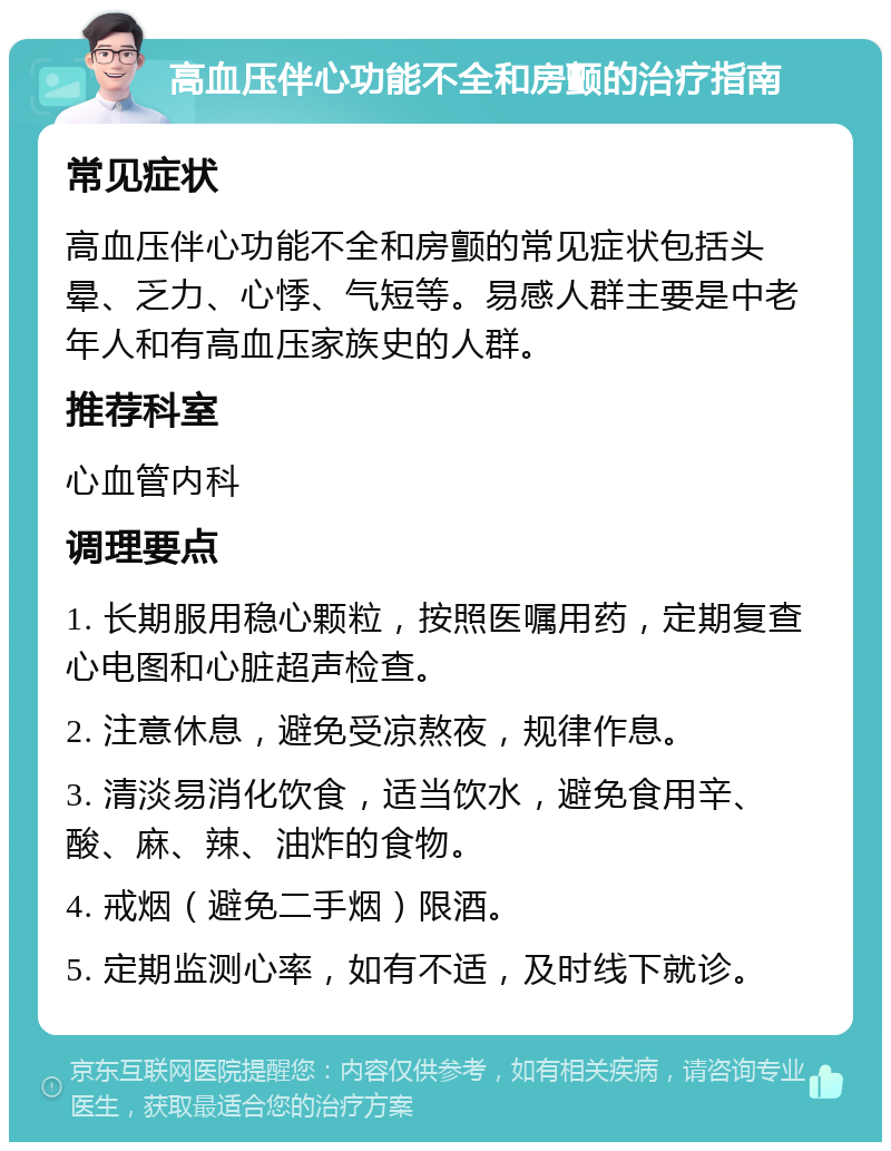 高血压伴心功能不全和房颤的治疗指南 常见症状 高血压伴心功能不全和房颤的常见症状包括头晕、乏力、心悸、气短等。易感人群主要是中老年人和有高血压家族史的人群。 推荐科室 心血管内科 调理要点 1. 长期服用稳心颗粒，按照医嘱用药，定期复查心电图和心脏超声检查。 2. 注意休息，避免受凉熬夜，规律作息。 3. 清淡易消化饮食，适当饮水，避免食用辛、酸、麻、辣、油炸的食物。 4. 戒烟（避免二手烟）限酒。 5. 定期监测心率，如有不适，及时线下就诊。