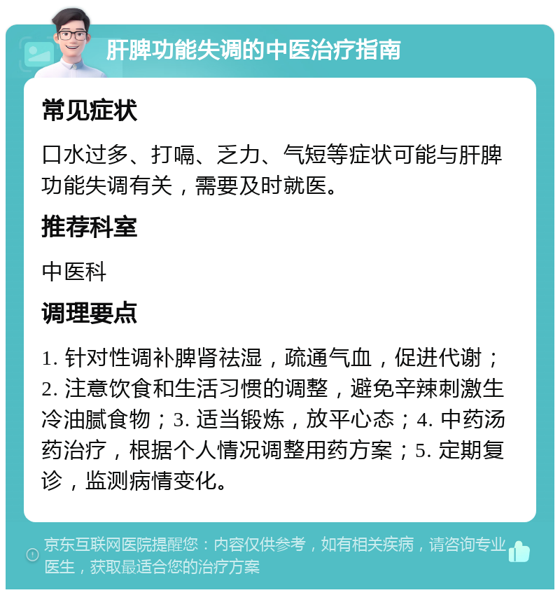 肝脾功能失调的中医治疗指南 常见症状 口水过多、打嗝、乏力、气短等症状可能与肝脾功能失调有关，需要及时就医。 推荐科室 中医科 调理要点 1. 针对性调补脾肾祛湿，疏通气血，促进代谢；2. 注意饮食和生活习惯的调整，避免辛辣刺激生冷油腻食物；3. 适当锻炼，放平心态；4. 中药汤药治疗，根据个人情况调整用药方案；5. 定期复诊，监测病情变化。