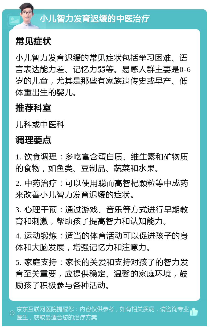 小儿智力发育迟缓的中医治疗 常见症状 小儿智力发育迟缓的常见症状包括学习困难、语言表达能力差、记忆力弱等。易感人群主要是0-6岁的儿童，尤其是那些有家族遗传史或早产、低体重出生的婴儿。 推荐科室 儿科或中医科 调理要点 1. 饮食调理：多吃富含蛋白质、维生素和矿物质的食物，如鱼类、豆制品、蔬菜和水果。 2. 中药治疗：可以使用聪而高智杞颗粒等中成药来改善小儿智力发育迟缓的症状。 3. 心理干预：通过游戏、音乐等方式进行早期教育和刺激，帮助孩子提高智力和认知能力。 4. 运动锻炼：适当的体育活动可以促进孩子的身体和大脑发展，增强记忆力和注意力。 5. 家庭支持：家长的关爱和支持对孩子的智力发育至关重要，应提供稳定、温馨的家庭环境，鼓励孩子积极参与各种活动。