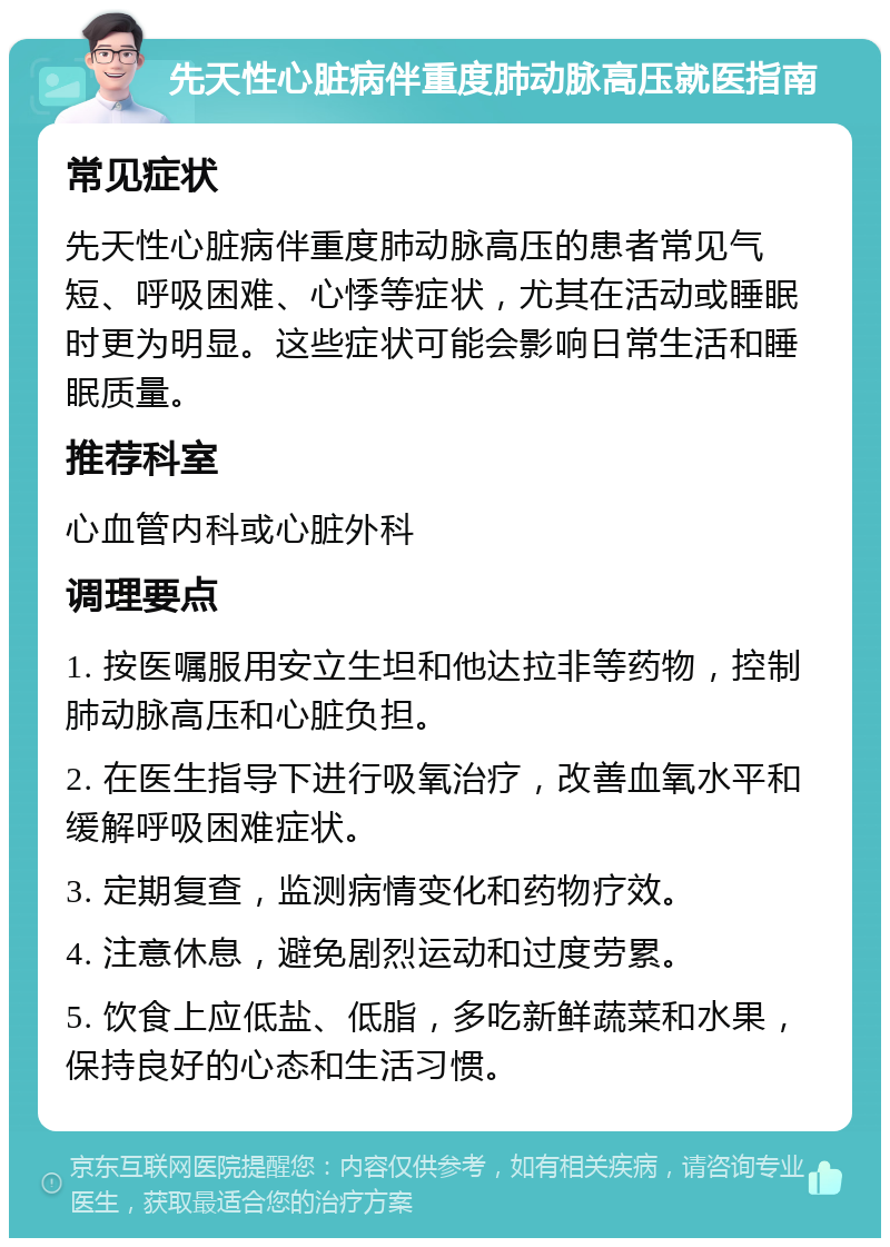 先天性心脏病伴重度肺动脉高压就医指南 常见症状 先天性心脏病伴重度肺动脉高压的患者常见气短、呼吸困难、心悸等症状，尤其在活动或睡眠时更为明显。这些症状可能会影响日常生活和睡眠质量。 推荐科室 心血管内科或心脏外科 调理要点 1. 按医嘱服用安立生坦和他达拉非等药物，控制肺动脉高压和心脏负担。 2. 在医生指导下进行吸氧治疗，改善血氧水平和缓解呼吸困难症状。 3. 定期复查，监测病情变化和药物疗效。 4. 注意休息，避免剧烈运动和过度劳累。 5. 饮食上应低盐、低脂，多吃新鲜蔬菜和水果，保持良好的心态和生活习惯。