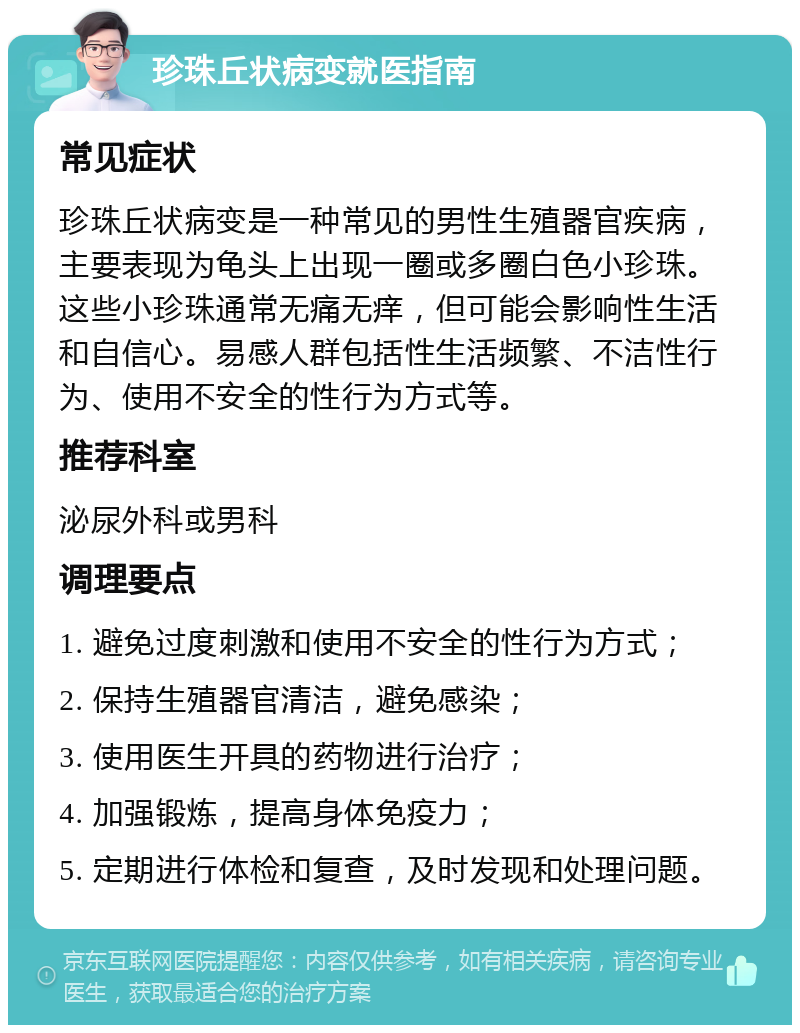 珍珠丘状病变就医指南 常见症状 珍珠丘状病变是一种常见的男性生殖器官疾病，主要表现为龟头上出现一圈或多圈白色小珍珠。这些小珍珠通常无痛无痒，但可能会影响性生活和自信心。易感人群包括性生活频繁、不洁性行为、使用不安全的性行为方式等。 推荐科室 泌尿外科或男科 调理要点 1. 避免过度刺激和使用不安全的性行为方式； 2. 保持生殖器官清洁，避免感染； 3. 使用医生开具的药物进行治疗； 4. 加强锻炼，提高身体免疫力； 5. 定期进行体检和复查，及时发现和处理问题。