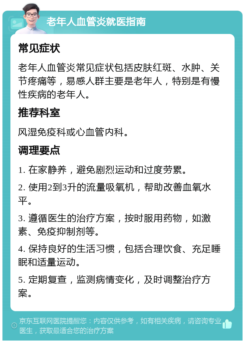 老年人血管炎就医指南 常见症状 老年人血管炎常见症状包括皮肤红斑、水肿、关节疼痛等，易感人群主要是老年人，特别是有慢性疾病的老年人。 推荐科室 风湿免疫科或心血管内科。 调理要点 1. 在家静养，避免剧烈运动和过度劳累。 2. 使用2到3升的流量吸氧机，帮助改善血氧水平。 3. 遵循医生的治疗方案，按时服用药物，如激素、免疫抑制剂等。 4. 保持良好的生活习惯，包括合理饮食、充足睡眠和适量运动。 5. 定期复查，监测病情变化，及时调整治疗方案。