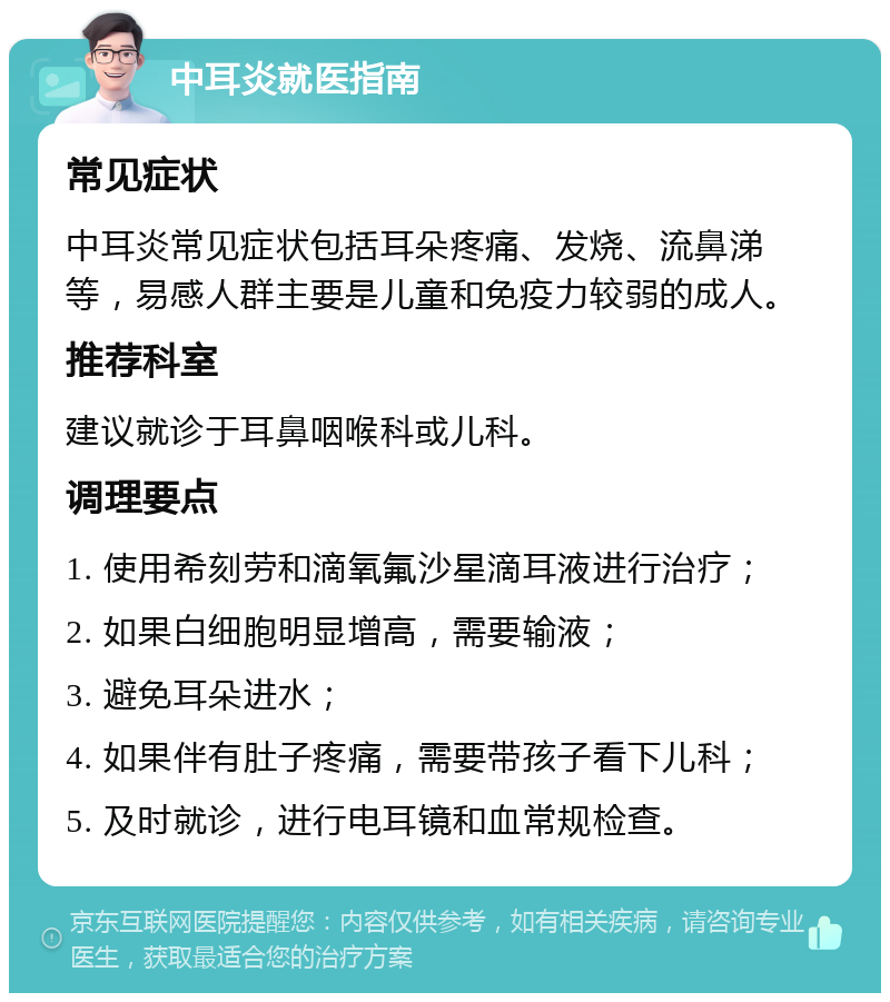 中耳炎就医指南 常见症状 中耳炎常见症状包括耳朵疼痛、发烧、流鼻涕等，易感人群主要是儿童和免疫力较弱的成人。 推荐科室 建议就诊于耳鼻咽喉科或儿科。 调理要点 1. 使用希刻劳和滴氧氟沙星滴耳液进行治疗； 2. 如果白细胞明显增高，需要输液； 3. 避免耳朵进水； 4. 如果伴有肚子疼痛，需要带孩子看下儿科； 5. 及时就诊，进行电耳镜和血常规检查。