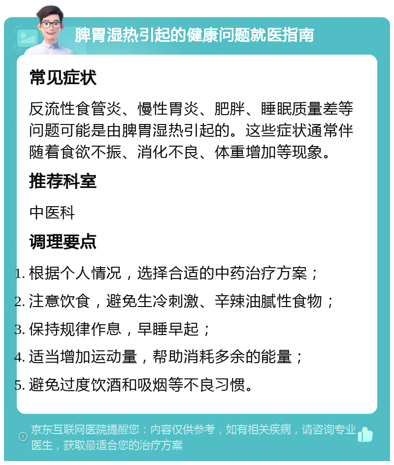 脾胃湿热引起的健康问题就医指南 常见症状 反流性食管炎、慢性胃炎、肥胖、睡眠质量差等问题可能是由脾胃湿热引起的。这些症状通常伴随着食欲不振、消化不良、体重增加等现象。 推荐科室 中医科 调理要点 根据个人情况，选择合适的中药治疗方案； 注意饮食，避免生冷刺激、辛辣油腻性食物； 保持规律作息，早睡早起； 适当增加运动量，帮助消耗多余的能量； 避免过度饮酒和吸烟等不良习惯。