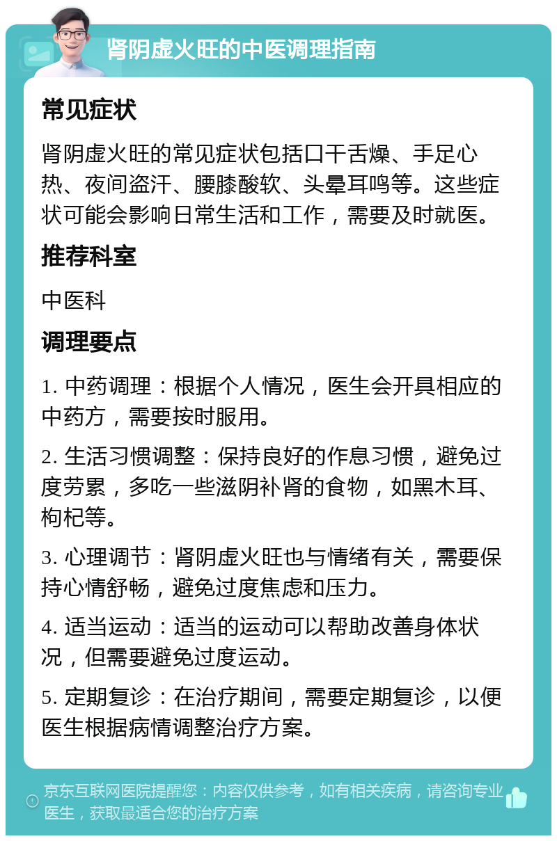 肾阴虚火旺的中医调理指南 常见症状 肾阴虚火旺的常见症状包括口干舌燥、手足心热、夜间盗汗、腰膝酸软、头晕耳鸣等。这些症状可能会影响日常生活和工作，需要及时就医。 推荐科室 中医科 调理要点 1. 中药调理：根据个人情况，医生会开具相应的中药方，需要按时服用。 2. 生活习惯调整：保持良好的作息习惯，避免过度劳累，多吃一些滋阴补肾的食物，如黑木耳、枸杞等。 3. 心理调节：肾阴虚火旺也与情绪有关，需要保持心情舒畅，避免过度焦虑和压力。 4. 适当运动：适当的运动可以帮助改善身体状况，但需要避免过度运动。 5. 定期复诊：在治疗期间，需要定期复诊，以便医生根据病情调整治疗方案。