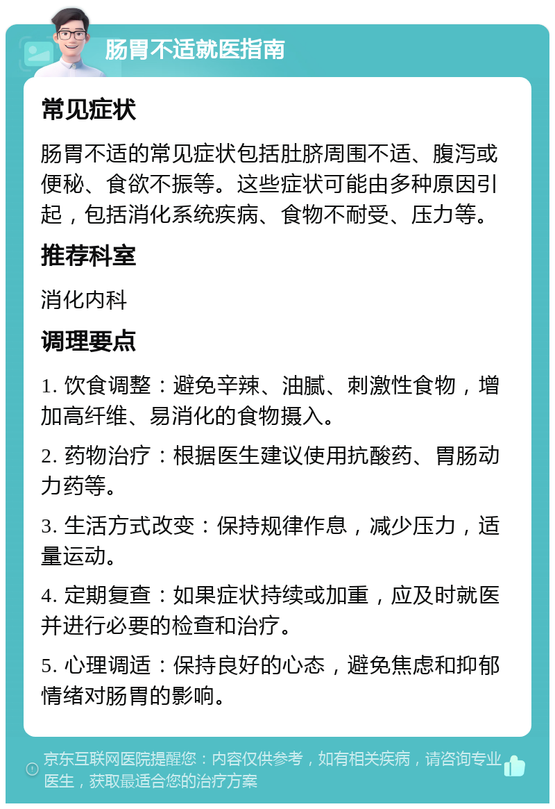 肠胃不适就医指南 常见症状 肠胃不适的常见症状包括肚脐周围不适、腹泻或便秘、食欲不振等。这些症状可能由多种原因引起，包括消化系统疾病、食物不耐受、压力等。 推荐科室 消化内科 调理要点 1. 饮食调整：避免辛辣、油腻、刺激性食物，增加高纤维、易消化的食物摄入。 2. 药物治疗：根据医生建议使用抗酸药、胃肠动力药等。 3. 生活方式改变：保持规律作息，减少压力，适量运动。 4. 定期复查：如果症状持续或加重，应及时就医并进行必要的检查和治疗。 5. 心理调适：保持良好的心态，避免焦虑和抑郁情绪对肠胃的影响。