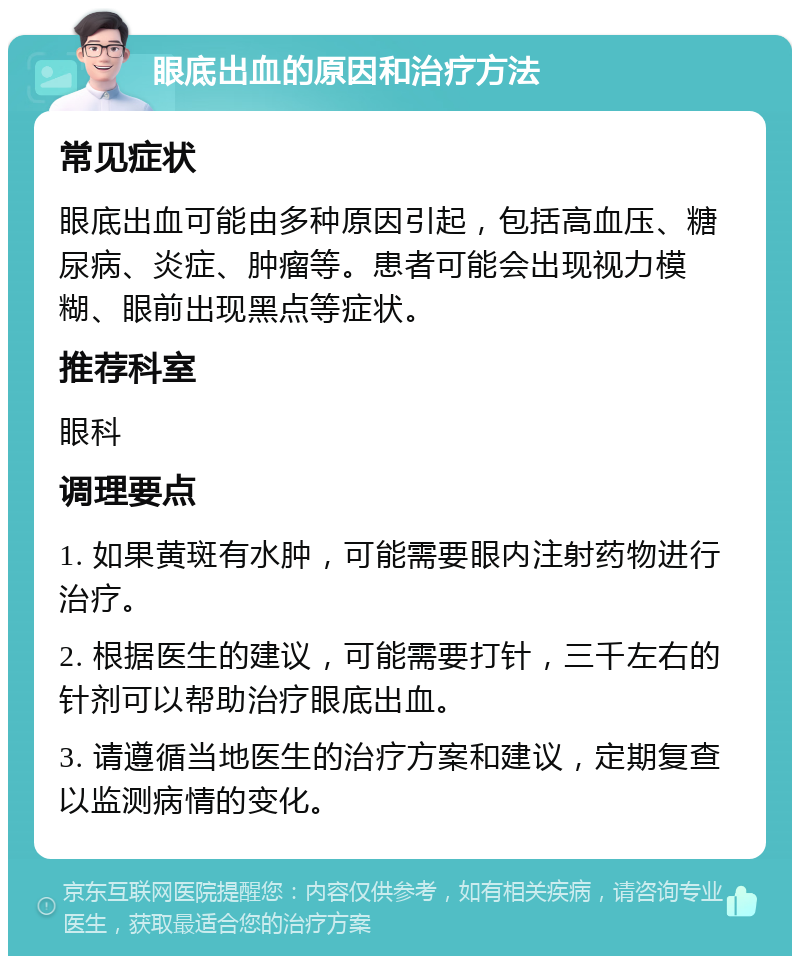 眼底出血的原因和治疗方法 常见症状 眼底出血可能由多种原因引起，包括高血压、糖尿病、炎症、肿瘤等。患者可能会出现视力模糊、眼前出现黑点等症状。 推荐科室 眼科 调理要点 1. 如果黄斑有水肿，可能需要眼内注射药物进行治疗。 2. 根据医生的建议，可能需要打针，三千左右的针剂可以帮助治疗眼底出血。 3. 请遵循当地医生的治疗方案和建议，定期复查以监测病情的变化。