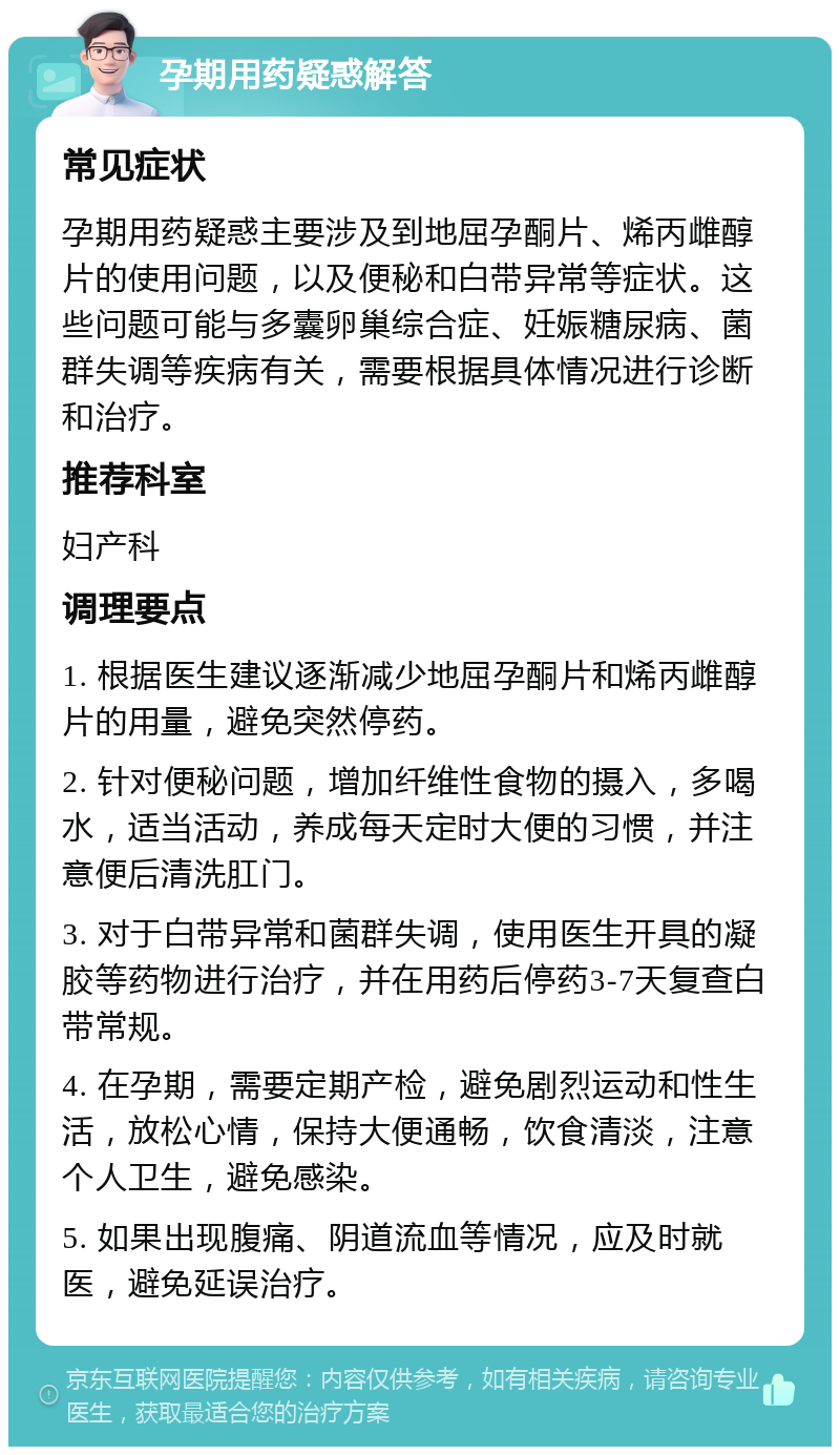 孕期用药疑惑解答 常见症状 孕期用药疑惑主要涉及到地屈孕酮片、烯丙雌醇片的使用问题，以及便秘和白带异常等症状。这些问题可能与多囊卵巢综合症、妊娠糖尿病、菌群失调等疾病有关，需要根据具体情况进行诊断和治疗。 推荐科室 妇产科 调理要点 1. 根据医生建议逐渐减少地屈孕酮片和烯丙雌醇片的用量，避免突然停药。 2. 针对便秘问题，增加纤维性食物的摄入，多喝水，适当活动，养成每天定时大便的习惯，并注意便后清洗肛门。 3. 对于白带异常和菌群失调，使用医生开具的凝胶等药物进行治疗，并在用药后停药3-7天复查白带常规。 4. 在孕期，需要定期产检，避免剧烈运动和性生活，放松心情，保持大便通畅，饮食清淡，注意个人卫生，避免感染。 5. 如果出现腹痛、阴道流血等情况，应及时就医，避免延误治疗。