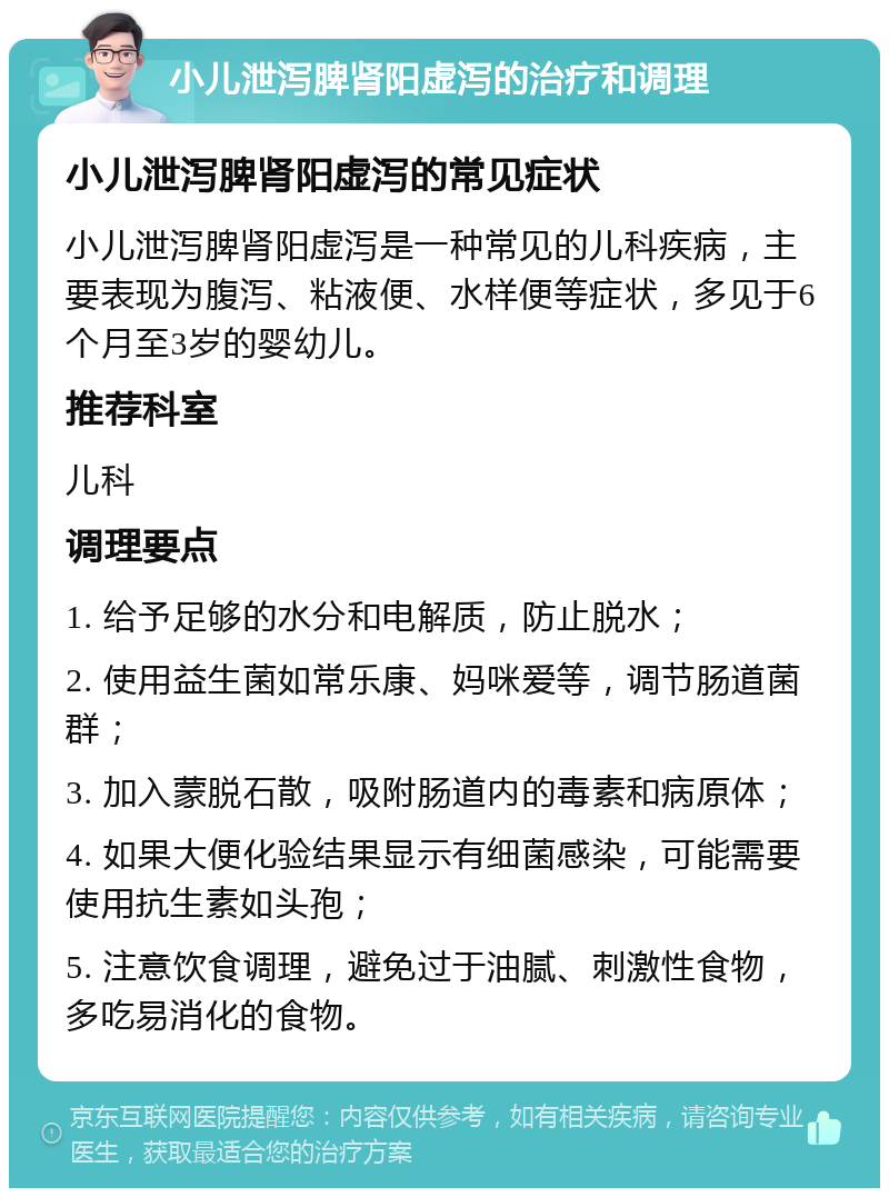 小儿泄泻脾肾阳虚泻的治疗和调理 小儿泄泻脾肾阳虚泻的常见症状 小儿泄泻脾肾阳虚泻是一种常见的儿科疾病，主要表现为腹泻、粘液便、水样便等症状，多见于6个月至3岁的婴幼儿。 推荐科室 儿科 调理要点 1. 给予足够的水分和电解质，防止脱水； 2. 使用益生菌如常乐康、妈咪爱等，调节肠道菌群； 3. 加入蒙脱石散，吸附肠道内的毒素和病原体； 4. 如果大便化验结果显示有细菌感染，可能需要使用抗生素如头孢； 5. 注意饮食调理，避免过于油腻、刺激性食物，多吃易消化的食物。