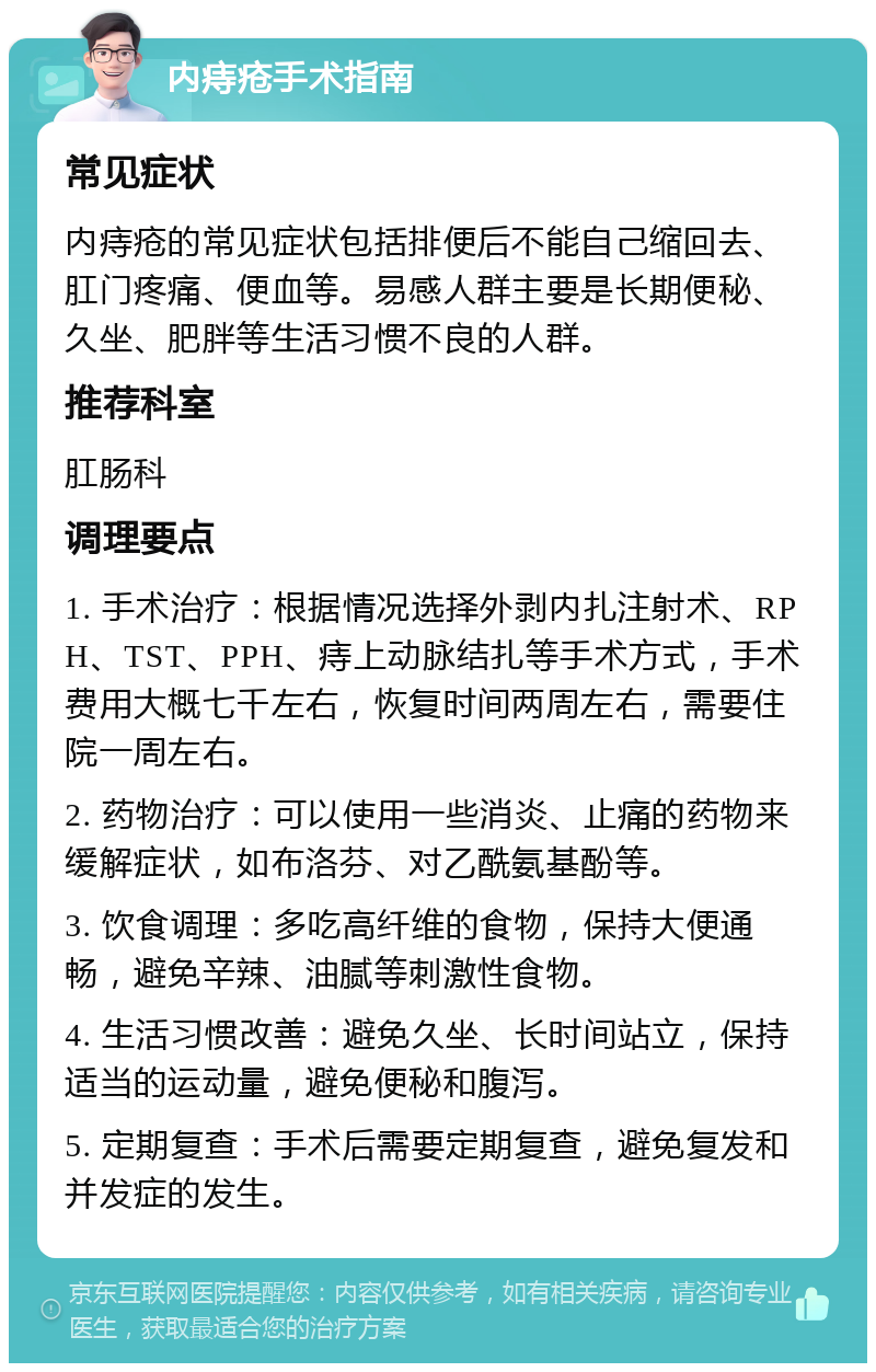 内痔疮手术指南 常见症状 内痔疮的常见症状包括排便后不能自己缩回去、肛门疼痛、便血等。易感人群主要是长期便秘、久坐、肥胖等生活习惯不良的人群。 推荐科室 肛肠科 调理要点 1. 手术治疗：根据情况选择外剥内扎注射术、RPH、TST、PPH、痔上动脉结扎等手术方式，手术费用大概七千左右，恢复时间两周左右，需要住院一周左右。 2. 药物治疗：可以使用一些消炎、止痛的药物来缓解症状，如布洛芬、对乙酰氨基酚等。 3. 饮食调理：多吃高纤维的食物，保持大便通畅，避免辛辣、油腻等刺激性食物。 4. 生活习惯改善：避免久坐、长时间站立，保持适当的运动量，避免便秘和腹泻。 5. 定期复查：手术后需要定期复查，避免复发和并发症的发生。