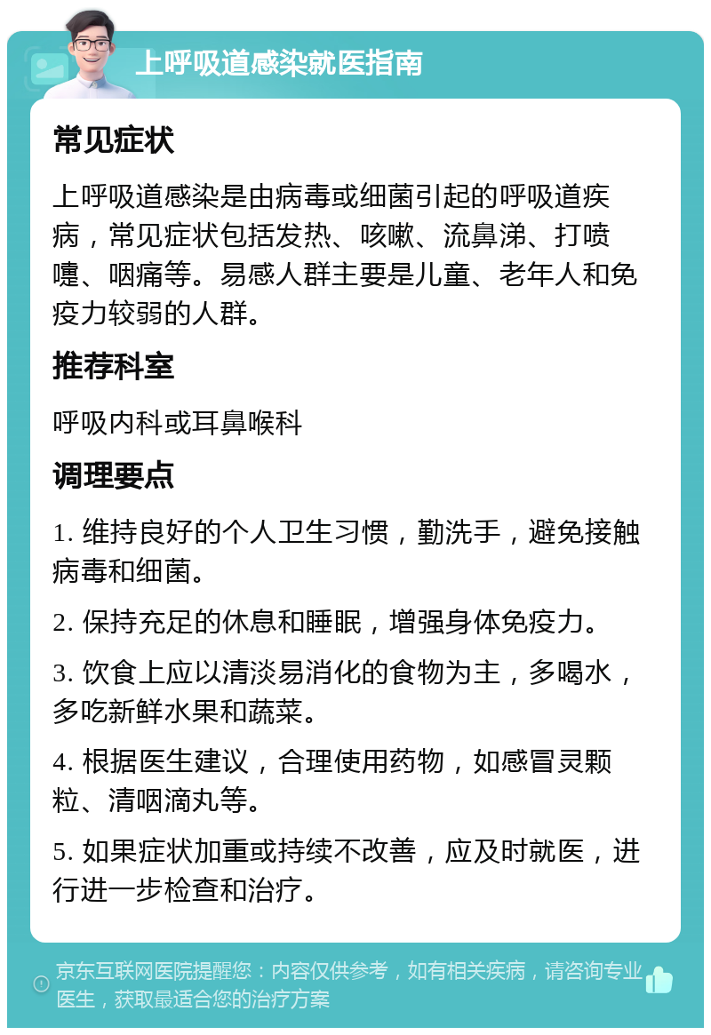 上呼吸道感染就医指南 常见症状 上呼吸道感染是由病毒或细菌引起的呼吸道疾病，常见症状包括发热、咳嗽、流鼻涕、打喷嚏、咽痛等。易感人群主要是儿童、老年人和免疫力较弱的人群。 推荐科室 呼吸内科或耳鼻喉科 调理要点 1. 维持良好的个人卫生习惯，勤洗手，避免接触病毒和细菌。 2. 保持充足的休息和睡眠，增强身体免疫力。 3. 饮食上应以清淡易消化的食物为主，多喝水，多吃新鲜水果和蔬菜。 4. 根据医生建议，合理使用药物，如感冒灵颗粒、清咽滴丸等。 5. 如果症状加重或持续不改善，应及时就医，进行进一步检查和治疗。