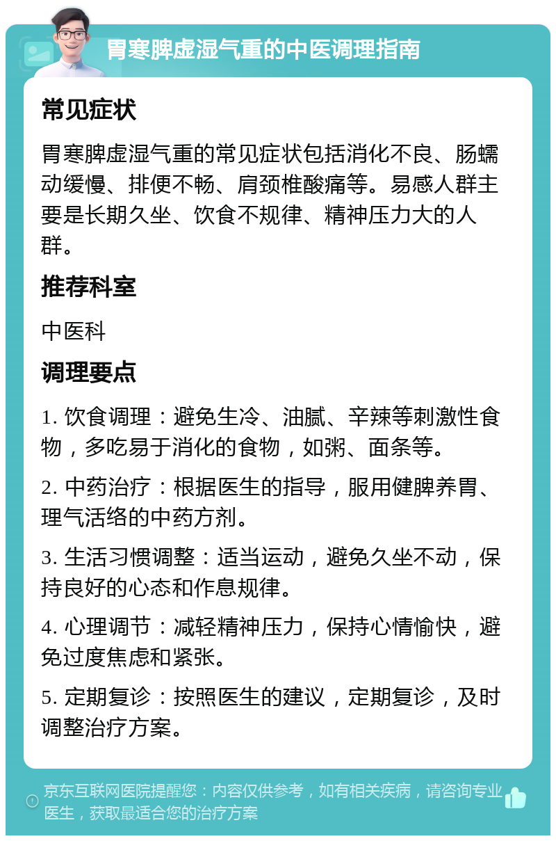 胃寒脾虚湿气重的中医调理指南 常见症状 胃寒脾虚湿气重的常见症状包括消化不良、肠蠕动缓慢、排便不畅、肩颈椎酸痛等。易感人群主要是长期久坐、饮食不规律、精神压力大的人群。 推荐科室 中医科 调理要点 1. 饮食调理：避免生冷、油腻、辛辣等刺激性食物，多吃易于消化的食物，如粥、面条等。 2. 中药治疗：根据医生的指导，服用健脾养胃、理气活络的中药方剂。 3. 生活习惯调整：适当运动，避免久坐不动，保持良好的心态和作息规律。 4. 心理调节：减轻精神压力，保持心情愉快，避免过度焦虑和紧张。 5. 定期复诊：按照医生的建议，定期复诊，及时调整治疗方案。