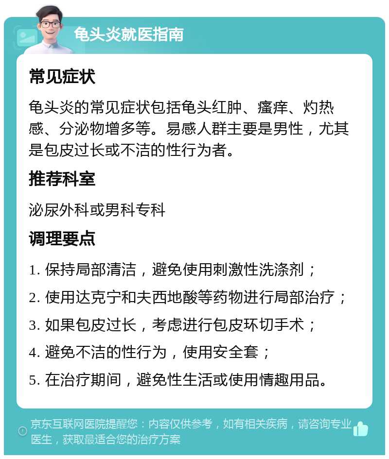 龟头炎就医指南 常见症状 龟头炎的常见症状包括龟头红肿、瘙痒、灼热感、分泌物增多等。易感人群主要是男性，尤其是包皮过长或不洁的性行为者。 推荐科室 泌尿外科或男科专科 调理要点 1. 保持局部清洁，避免使用刺激性洗涤剂； 2. 使用达克宁和夫西地酸等药物进行局部治疗； 3. 如果包皮过长，考虑进行包皮环切手术； 4. 避免不洁的性行为，使用安全套； 5. 在治疗期间，避免性生活或使用情趣用品。