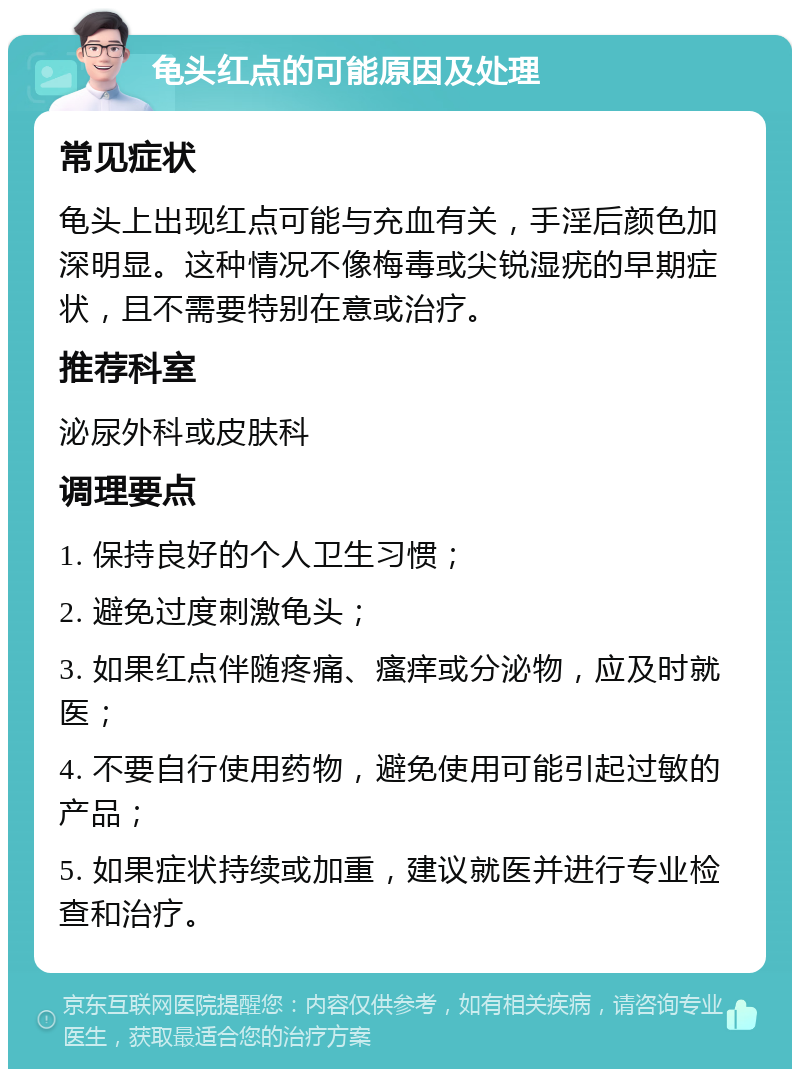 龟头红点的可能原因及处理 常见症状 龟头上出现红点可能与充血有关，手淫后颜色加深明显。这种情况不像梅毒或尖锐湿疣的早期症状，且不需要特别在意或治疗。 推荐科室 泌尿外科或皮肤科 调理要点 1. 保持良好的个人卫生习惯； 2. 避免过度刺激龟头； 3. 如果红点伴随疼痛、瘙痒或分泌物，应及时就医； 4. 不要自行使用药物，避免使用可能引起过敏的产品； 5. 如果症状持续或加重，建议就医并进行专业检查和治疗。