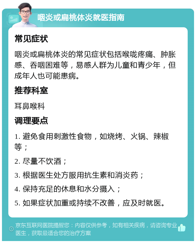 咽炎或扁桃体炎就医指南 常见症状 咽炎或扁桃体炎的常见症状包括喉咙疼痛、肿胀感、吞咽困难等，易感人群为儿童和青少年，但成年人也可能患病。 推荐科室 耳鼻喉科 调理要点 1. 避免食用刺激性食物，如烧烤、火锅、辣椒等； 2. 尽量不饮酒； 3. 根据医生处方服用抗生素和消炎药； 4. 保持充足的休息和水分摄入； 5. 如果症状加重或持续不改善，应及时就医。