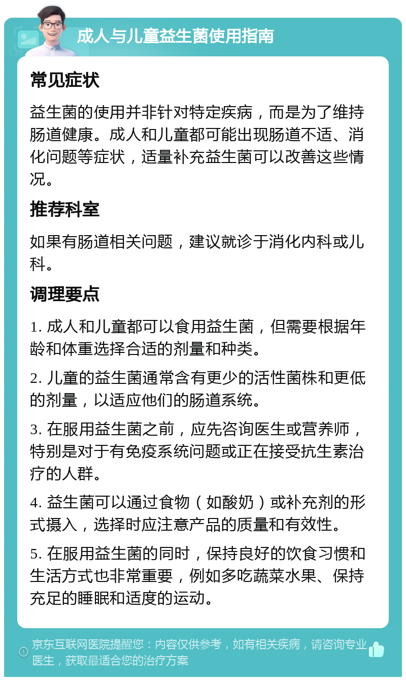 成人与儿童益生菌使用指南 常见症状 益生菌的使用并非针对特定疾病，而是为了维持肠道健康。成人和儿童都可能出现肠道不适、消化问题等症状，适量补充益生菌可以改善这些情况。 推荐科室 如果有肠道相关问题，建议就诊于消化内科或儿科。 调理要点 1. 成人和儿童都可以食用益生菌，但需要根据年龄和体重选择合适的剂量和种类。 2. 儿童的益生菌通常含有更少的活性菌株和更低的剂量，以适应他们的肠道系统。 3. 在服用益生菌之前，应先咨询医生或营养师，特别是对于有免疫系统问题或正在接受抗生素治疗的人群。 4. 益生菌可以通过食物（如酸奶）或补充剂的形式摄入，选择时应注意产品的质量和有效性。 5. 在服用益生菌的同时，保持良好的饮食习惯和生活方式也非常重要，例如多吃蔬菜水果、保持充足的睡眠和适度的运动。