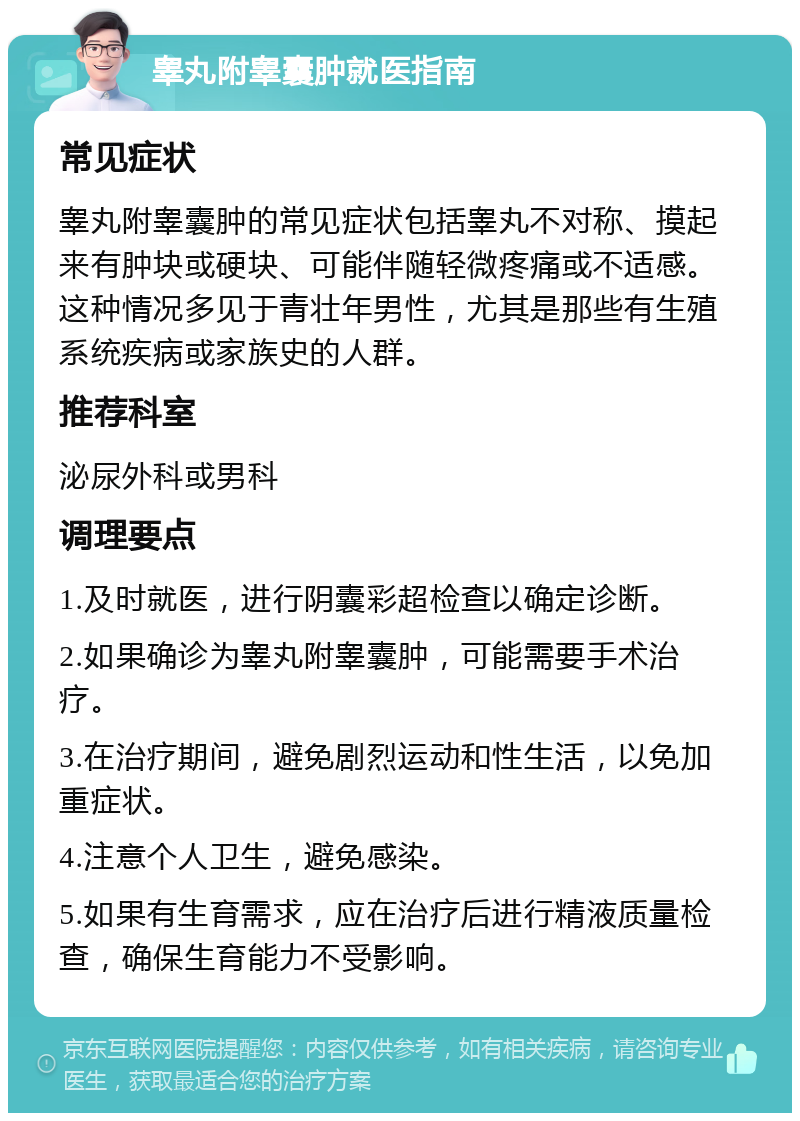 睾丸附睾囊肿就医指南 常见症状 睾丸附睾囊肿的常见症状包括睾丸不对称、摸起来有肿块或硬块、可能伴随轻微疼痛或不适感。这种情况多见于青壮年男性，尤其是那些有生殖系统疾病或家族史的人群。 推荐科室 泌尿外科或男科 调理要点 1.及时就医，进行阴囊彩超检查以确定诊断。 2.如果确诊为睾丸附睾囊肿，可能需要手术治疗。 3.在治疗期间，避免剧烈运动和性生活，以免加重症状。 4.注意个人卫生，避免感染。 5.如果有生育需求，应在治疗后进行精液质量检查，确保生育能力不受影响。