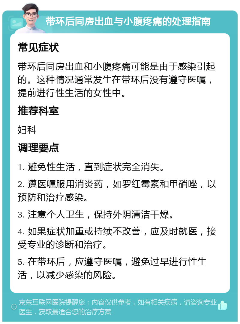 带环后同房出血与小腹疼痛的处理指南 常见症状 带环后同房出血和小腹疼痛可能是由于感染引起的。这种情况通常发生在带环后没有遵守医嘱，提前进行性生活的女性中。 推荐科室 妇科 调理要点 1. 避免性生活，直到症状完全消失。 2. 遵医嘱服用消炎药，如罗红霉素和甲硝唑，以预防和治疗感染。 3. 注意个人卫生，保持外阴清洁干燥。 4. 如果症状加重或持续不改善，应及时就医，接受专业的诊断和治疗。 5. 在带环后，应遵守医嘱，避免过早进行性生活，以减少感染的风险。