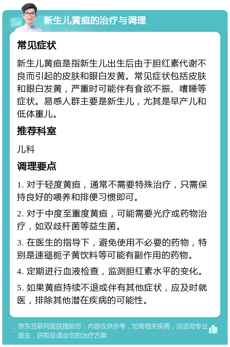 新生儿黄疸的治疗与调理 常见症状 新生儿黄疸是指新生儿出生后由于胆红素代谢不良而引起的皮肤和眼白发黄。常见症状包括皮肤和眼白发黄，严重时可能伴有食欲不振、嗜睡等症状。易感人群主要是新生儿，尤其是早产儿和低体重儿。 推荐科室 儿科 调理要点 1. 对于轻度黄疸，通常不需要特殊治疗，只需保持良好的喂养和排便习惯即可。 2. 对于中度至重度黄疸，可能需要光疗或药物治疗，如双歧杆菌等益生菌。 3. 在医生的指导下，避免使用不必要的药物，特别是速褪栀子黄饮料等可能有副作用的药物。 4. 定期进行血液检查，监测胆红素水平的变化。 5. 如果黄疸持续不退或伴有其他症状，应及时就医，排除其他潜在疾病的可能性。