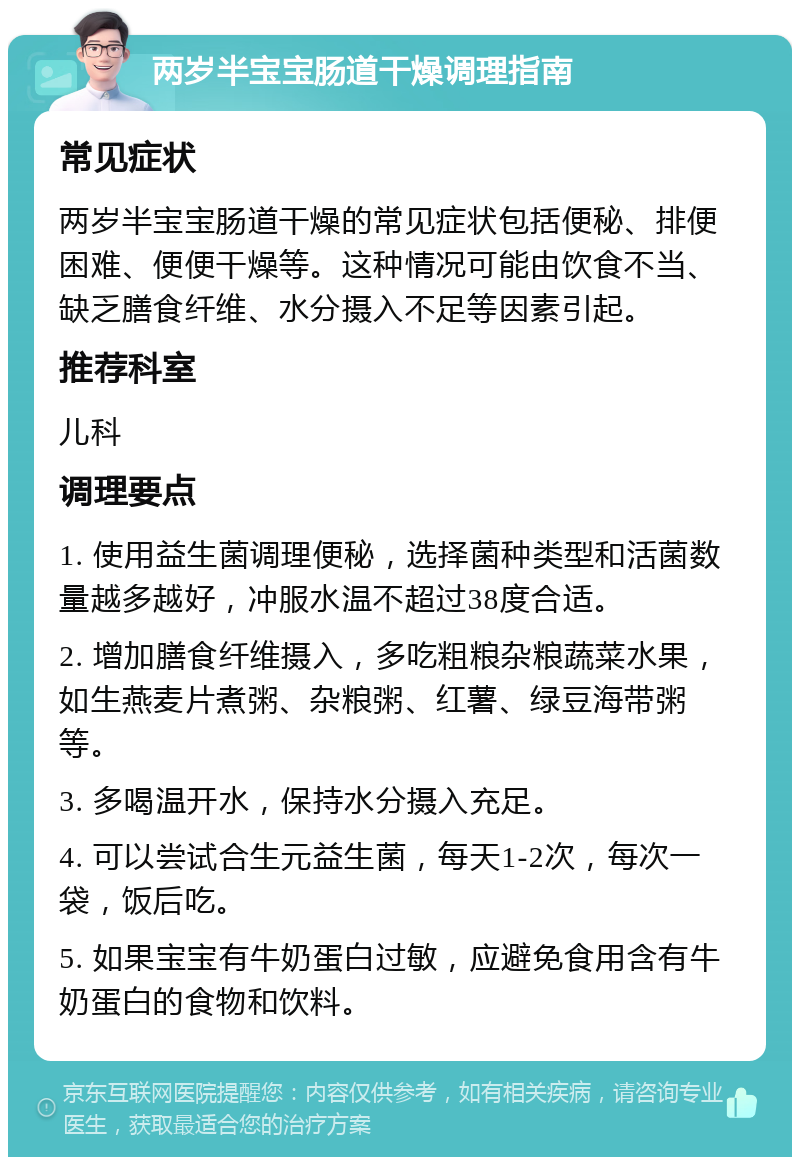 两岁半宝宝肠道干燥调理指南 常见症状 两岁半宝宝肠道干燥的常见症状包括便秘、排便困难、便便干燥等。这种情况可能由饮食不当、缺乏膳食纤维、水分摄入不足等因素引起。 推荐科室 儿科 调理要点 1. 使用益生菌调理便秘，选择菌种类型和活菌数量越多越好，冲服水温不超过38度合适。 2. 增加膳食纤维摄入，多吃粗粮杂粮蔬菜水果，如生燕麦片煮粥、杂粮粥、红薯、绿豆海带粥等。 3. 多喝温开水，保持水分摄入充足。 4. 可以尝试合生元益生菌，每天1-2次，每次一袋，饭后吃。 5. 如果宝宝有牛奶蛋白过敏，应避免食用含有牛奶蛋白的食物和饮料。