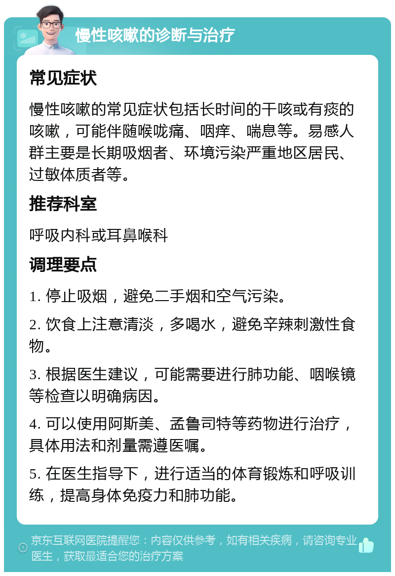 慢性咳嗽的诊断与治疗 常见症状 慢性咳嗽的常见症状包括长时间的干咳或有痰的咳嗽，可能伴随喉咙痛、咽痒、喘息等。易感人群主要是长期吸烟者、环境污染严重地区居民、过敏体质者等。 推荐科室 呼吸内科或耳鼻喉科 调理要点 1. 停止吸烟，避免二手烟和空气污染。 2. 饮食上注意清淡，多喝水，避免辛辣刺激性食物。 3. 根据医生建议，可能需要进行肺功能、咽喉镜等检查以明确病因。 4. 可以使用阿斯美、孟鲁司特等药物进行治疗，具体用法和剂量需遵医嘱。 5. 在医生指导下，进行适当的体育锻炼和呼吸训练，提高身体免疫力和肺功能。