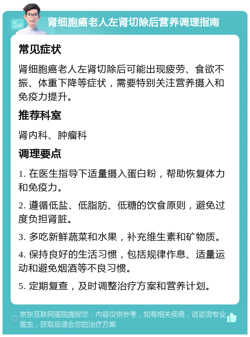 肾细胞癌老人左肾切除后营养调理指南 常见症状 肾细胞癌老人左肾切除后可能出现疲劳、食欲不振、体重下降等症状，需要特别关注营养摄入和免疫力提升。 推荐科室 肾内科、肿瘤科 调理要点 1. 在医生指导下适量摄入蛋白粉，帮助恢复体力和免疫力。 2. 遵循低盐、低脂肪、低糖的饮食原则，避免过度负担肾脏。 3. 多吃新鲜蔬菜和水果，补充维生素和矿物质。 4. 保持良好的生活习惯，包括规律作息、适量运动和避免烟酒等不良习惯。 5. 定期复查，及时调整治疗方案和营养计划。