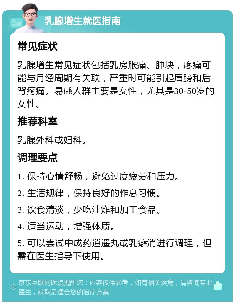 乳腺增生就医指南 常见症状 乳腺增生常见症状包括乳房胀痛、肿块，疼痛可能与月经周期有关联，严重时可能引起肩膀和后背疼痛。易感人群主要是女性，尤其是30-50岁的女性。 推荐科室 乳腺外科或妇科。 调理要点 1. 保持心情舒畅，避免过度疲劳和压力。 2. 生活规律，保持良好的作息习惯。 3. 饮食清淡，少吃油炸和加工食品。 4. 适当运动，增强体质。 5. 可以尝试中成药逍遥丸或乳癖消进行调理，但需在医生指导下使用。