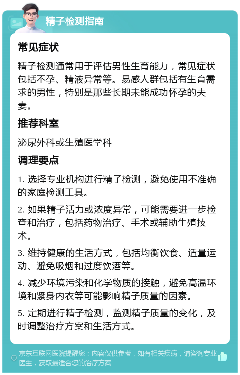 精子检测指南 常见症状 精子检测通常用于评估男性生育能力，常见症状包括不孕、精液异常等。易感人群包括有生育需求的男性，特别是那些长期未能成功怀孕的夫妻。 推荐科室 泌尿外科或生殖医学科 调理要点 1. 选择专业机构进行精子检测，避免使用不准确的家庭检测工具。 2. 如果精子活力或浓度异常，可能需要进一步检查和治疗，包括药物治疗、手术或辅助生殖技术。 3. 维持健康的生活方式，包括均衡饮食、适量运动、避免吸烟和过度饮酒等。 4. 减少环境污染和化学物质的接触，避免高温环境和紧身内衣等可能影响精子质量的因素。 5. 定期进行精子检测，监测精子质量的变化，及时调整治疗方案和生活方式。