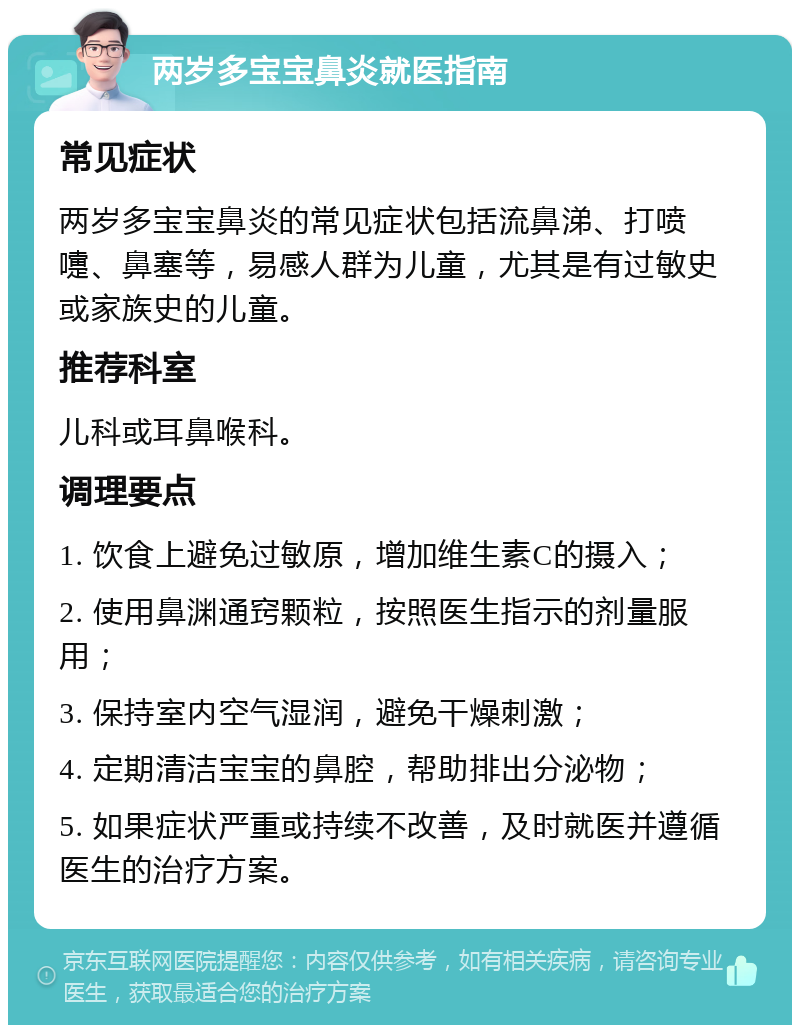 两岁多宝宝鼻炎就医指南 常见症状 两岁多宝宝鼻炎的常见症状包括流鼻涕、打喷嚏、鼻塞等，易感人群为儿童，尤其是有过敏史或家族史的儿童。 推荐科室 儿科或耳鼻喉科。 调理要点 1. 饮食上避免过敏原，增加维生素C的摄入； 2. 使用鼻渊通窍颗粒，按照医生指示的剂量服用； 3. 保持室内空气湿润，避免干燥刺激； 4. 定期清洁宝宝的鼻腔，帮助排出分泌物； 5. 如果症状严重或持续不改善，及时就医并遵循医生的治疗方案。