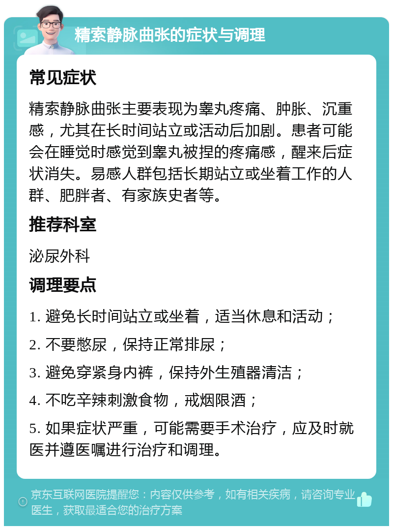 精索静脉曲张的症状与调理 常见症状 精索静脉曲张主要表现为睾丸疼痛、肿胀、沉重感，尤其在长时间站立或活动后加剧。患者可能会在睡觉时感觉到睾丸被捏的疼痛感，醒来后症状消失。易感人群包括长期站立或坐着工作的人群、肥胖者、有家族史者等。 推荐科室 泌尿外科 调理要点 1. 避免长时间站立或坐着，适当休息和活动； 2. 不要憋尿，保持正常排尿； 3. 避免穿紧身内裤，保持外生殖器清洁； 4. 不吃辛辣刺激食物，戒烟限酒； 5. 如果症状严重，可能需要手术治疗，应及时就医并遵医嘱进行治疗和调理。