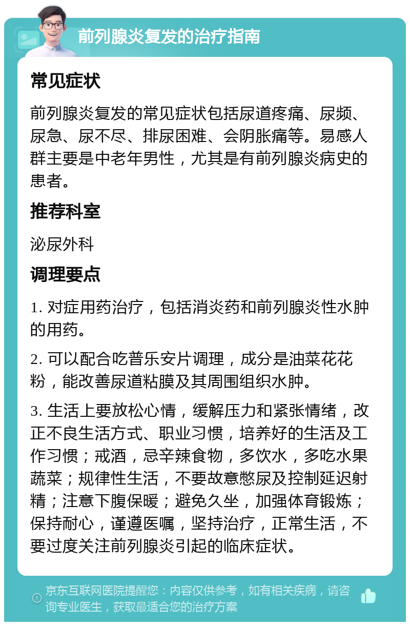 前列腺炎复发的治疗指南 常见症状 前列腺炎复发的常见症状包括尿道疼痛、尿频、尿急、尿不尽、排尿困难、会阴胀痛等。易感人群主要是中老年男性，尤其是有前列腺炎病史的患者。 推荐科室 泌尿外科 调理要点 1. 对症用药治疗，包括消炎药和前列腺炎性水肿的用药。 2. 可以配合吃普乐安片调理，成分是油菜花花粉，能改善尿道粘膜及其周围组织水肿。 3. 生活上要放松心情，缓解压力和紧张情绪，改正不良生活方式、职业习惯，培养好的生活及工作习惯；戒酒，忌辛辣食物，多饮水，多吃水果蔬菜；规律性生活，不要故意憋尿及控制延迟射精；注意下腹保暖；避免久坐，加强体育锻炼；保持耐心，谨遵医嘱，坚持治疗，正常生活，不要过度关注前列腺炎引起的临床症状。