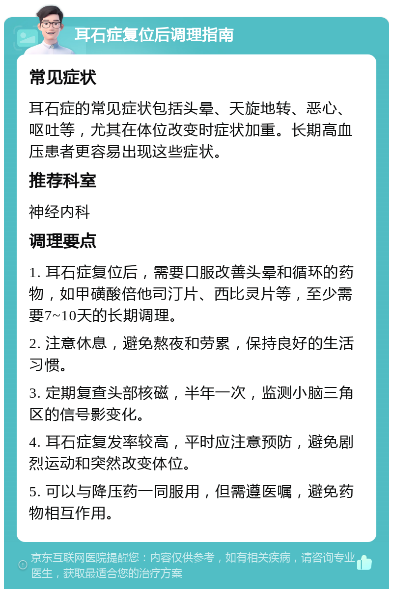 耳石症复位后调理指南 常见症状 耳石症的常见症状包括头晕、天旋地转、恶心、呕吐等，尤其在体位改变时症状加重。长期高血压患者更容易出现这些症状。 推荐科室 神经内科 调理要点 1. 耳石症复位后，需要口服改善头晕和循环的药物，如甲磺酸倍他司汀片、西比灵片等，至少需要7~10天的长期调理。 2. 注意休息，避免熬夜和劳累，保持良好的生活习惯。 3. 定期复查头部核磁，半年一次，监测小脑三角区的信号影变化。 4. 耳石症复发率较高，平时应注意预防，避免剧烈运动和突然改变体位。 5. 可以与降压药一同服用，但需遵医嘱，避免药物相互作用。