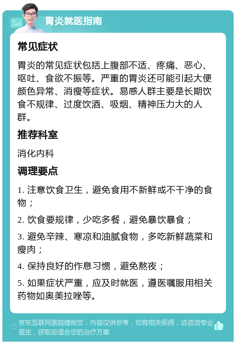 胃炎就医指南 常见症状 胃炎的常见症状包括上腹部不适、疼痛、恶心、呕吐、食欲不振等。严重的胃炎还可能引起大便颜色异常、消瘦等症状。易感人群主要是长期饮食不规律、过度饮酒、吸烟、精神压力大的人群。 推荐科室 消化内科 调理要点 1. 注意饮食卫生，避免食用不新鲜或不干净的食物； 2. 饮食要规律，少吃多餐，避免暴饮暴食； 3. 避免辛辣、寒凉和油腻食物，多吃新鲜蔬菜和瘦肉； 4. 保持良好的作息习惯，避免熬夜； 5. 如果症状严重，应及时就医，遵医嘱服用相关药物如奥美拉唑等。