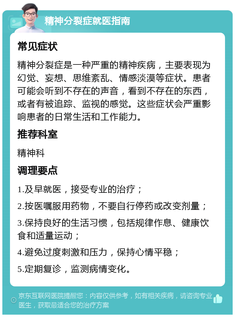 精神分裂症就医指南 常见症状 精神分裂症是一种严重的精神疾病，主要表现为幻觉、妄想、思维紊乱、情感淡漠等症状。患者可能会听到不存在的声音，看到不存在的东西，或者有被追踪、监视的感觉。这些症状会严重影响患者的日常生活和工作能力。 推荐科室 精神科 调理要点 1.及早就医，接受专业的治疗； 2.按医嘱服用药物，不要自行停药或改变剂量； 3.保持良好的生活习惯，包括规律作息、健康饮食和适量运动； 4.避免过度刺激和压力，保持心情平稳； 5.定期复诊，监测病情变化。