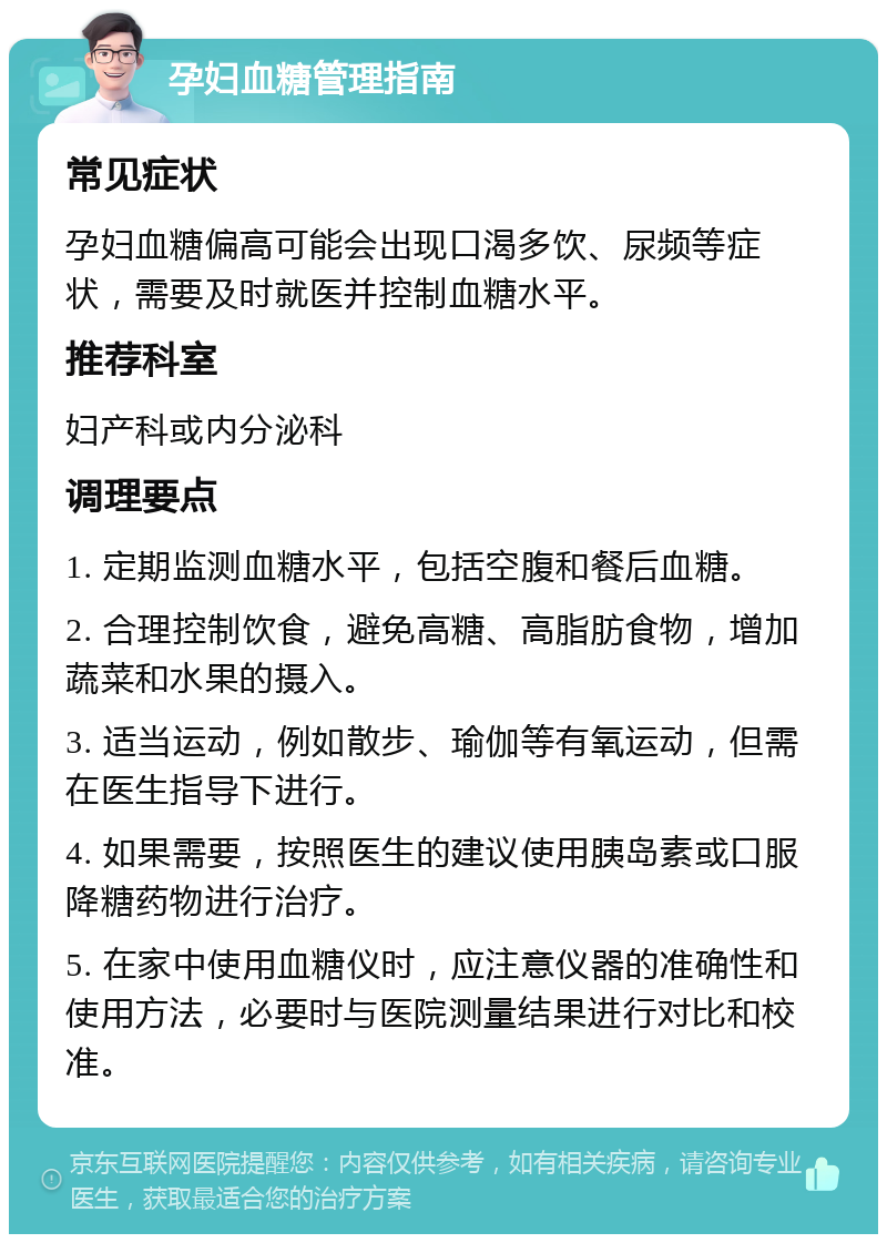 孕妇血糖管理指南 常见症状 孕妇血糖偏高可能会出现口渴多饮、尿频等症状，需要及时就医并控制血糖水平。 推荐科室 妇产科或内分泌科 调理要点 1. 定期监测血糖水平，包括空腹和餐后血糖。 2. 合理控制饮食，避免高糖、高脂肪食物，增加蔬菜和水果的摄入。 3. 适当运动，例如散步、瑜伽等有氧运动，但需在医生指导下进行。 4. 如果需要，按照医生的建议使用胰岛素或口服降糖药物进行治疗。 5. 在家中使用血糖仪时，应注意仪器的准确性和使用方法，必要时与医院测量结果进行对比和校准。