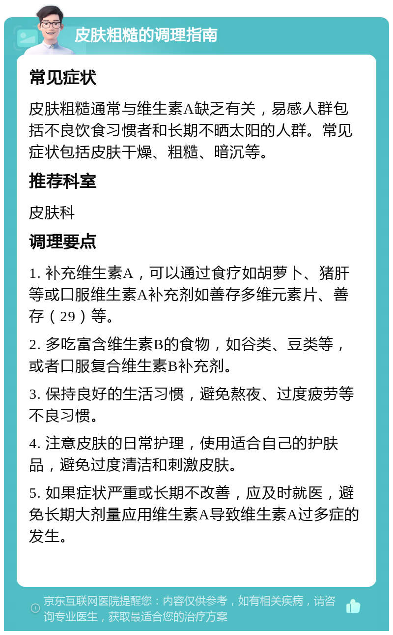 皮肤粗糙的调理指南 常见症状 皮肤粗糙通常与维生素A缺乏有关，易感人群包括不良饮食习惯者和长期不晒太阳的人群。常见症状包括皮肤干燥、粗糙、暗沉等。 推荐科室 皮肤科 调理要点 1. 补充维生素A，可以通过食疗如胡萝卜、猪肝等或口服维生素A补充剂如善存多维元素片、善存（29）等。 2. 多吃富含维生素B的食物，如谷类、豆类等，或者口服复合维生素B补充剂。 3. 保持良好的生活习惯，避免熬夜、过度疲劳等不良习惯。 4. 注意皮肤的日常护理，使用适合自己的护肤品，避免过度清洁和刺激皮肤。 5. 如果症状严重或长期不改善，应及时就医，避免长期大剂量应用维生素A导致维生素A过多症的发生。