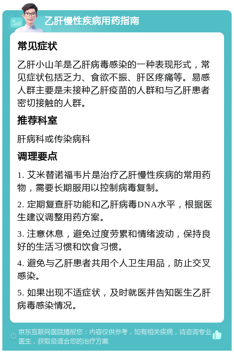 乙肝慢性疾病用药指南 常见症状 乙肝小山羊是乙肝病毒感染的一种表现形式，常见症状包括乏力、食欲不振、肝区疼痛等。易感人群主要是未接种乙肝疫苗的人群和与乙肝患者密切接触的人群。 推荐科室 肝病科或传染病科 调理要点 1. 艾米替诺福韦片是治疗乙肝慢性疾病的常用药物，需要长期服用以控制病毒复制。 2. 定期复查肝功能和乙肝病毒DNA水平，根据医生建议调整用药方案。 3. 注意休息，避免过度劳累和情绪波动，保持良好的生活习惯和饮食习惯。 4. 避免与乙肝患者共用个人卫生用品，防止交叉感染。 5. 如果出现不适症状，及时就医并告知医生乙肝病毒感染情况。