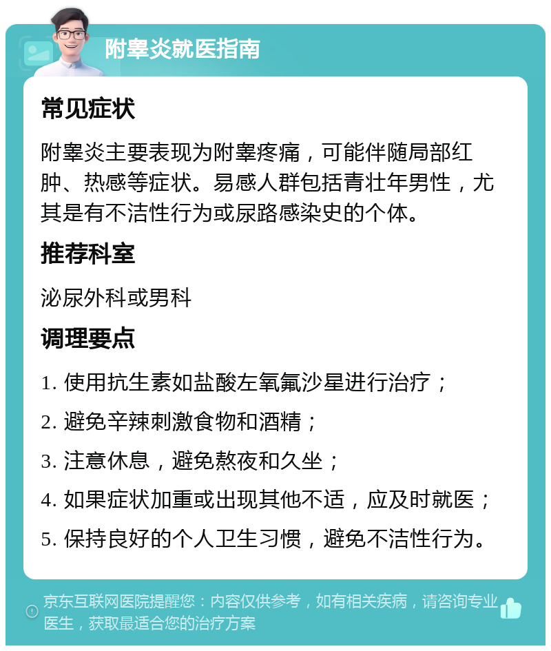 附睾炎就医指南 常见症状 附睾炎主要表现为附睾疼痛，可能伴随局部红肿、热感等症状。易感人群包括青壮年男性，尤其是有不洁性行为或尿路感染史的个体。 推荐科室 泌尿外科或男科 调理要点 1. 使用抗生素如盐酸左氧氟沙星进行治疗； 2. 避免辛辣刺激食物和酒精； 3. 注意休息，避免熬夜和久坐； 4. 如果症状加重或出现其他不适，应及时就医； 5. 保持良好的个人卫生习惯，避免不洁性行为。