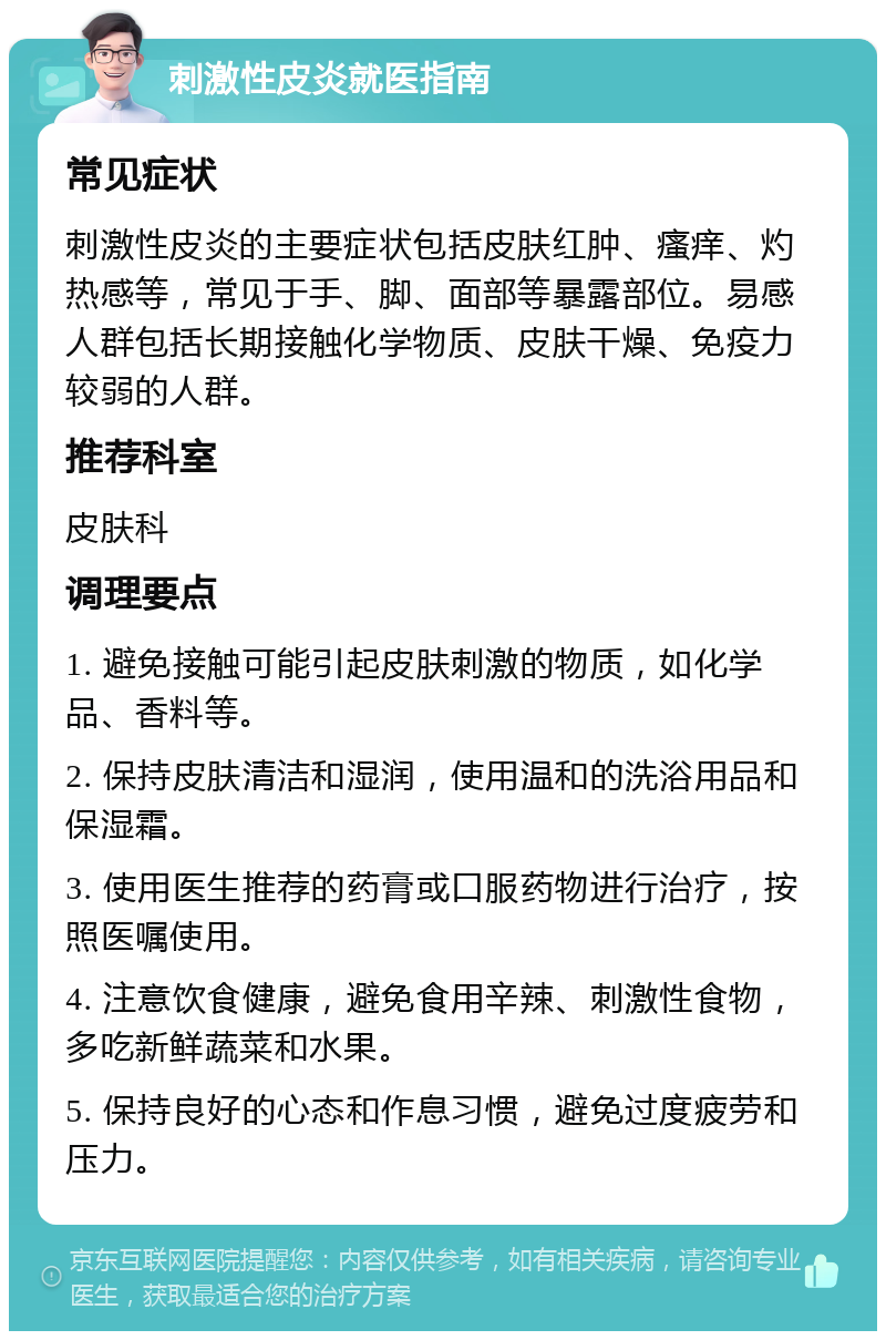 刺激性皮炎就医指南 常见症状 刺激性皮炎的主要症状包括皮肤红肿、瘙痒、灼热感等，常见于手、脚、面部等暴露部位。易感人群包括长期接触化学物质、皮肤干燥、免疫力较弱的人群。 推荐科室 皮肤科 调理要点 1. 避免接触可能引起皮肤刺激的物质，如化学品、香料等。 2. 保持皮肤清洁和湿润，使用温和的洗浴用品和保湿霜。 3. 使用医生推荐的药膏或口服药物进行治疗，按照医嘱使用。 4. 注意饮食健康，避免食用辛辣、刺激性食物，多吃新鲜蔬菜和水果。 5. 保持良好的心态和作息习惯，避免过度疲劳和压力。