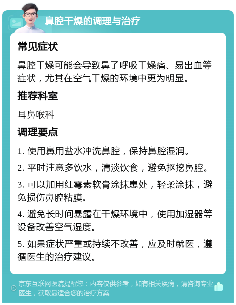 鼻腔干燥的调理与治疗 常见症状 鼻腔干燥可能会导致鼻子呼吸干燥痛、易出血等症状，尤其在空气干燥的环境中更为明显。 推荐科室 耳鼻喉科 调理要点 1. 使用鼻用盐水冲洗鼻腔，保持鼻腔湿润。 2. 平时注意多饮水，清淡饮食，避免抠挖鼻腔。 3. 可以加用红霉素软膏涂抹患处，轻柔涂抹，避免损伤鼻腔粘膜。 4. 避免长时间暴露在干燥环境中，使用加湿器等设备改善空气湿度。 5. 如果症状严重或持续不改善，应及时就医，遵循医生的治疗建议。