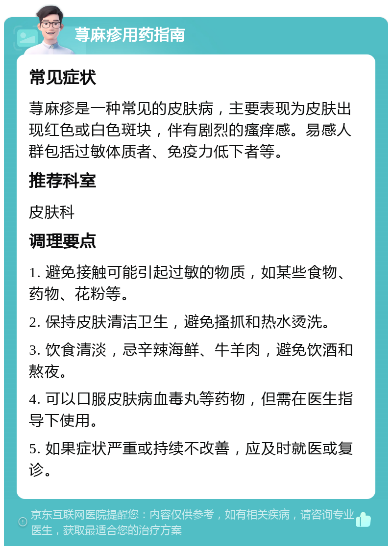 荨麻疹用药指南 常见症状 荨麻疹是一种常见的皮肤病，主要表现为皮肤出现红色或白色斑块，伴有剧烈的瘙痒感。易感人群包括过敏体质者、免疫力低下者等。 推荐科室 皮肤科 调理要点 1. 避免接触可能引起过敏的物质，如某些食物、药物、花粉等。 2. 保持皮肤清洁卫生，避免搔抓和热水烫洗。 3. 饮食清淡，忌辛辣海鲜、牛羊肉，避免饮酒和熬夜。 4. 可以口服皮肤病血毒丸等药物，但需在医生指导下使用。 5. 如果症状严重或持续不改善，应及时就医或复诊。