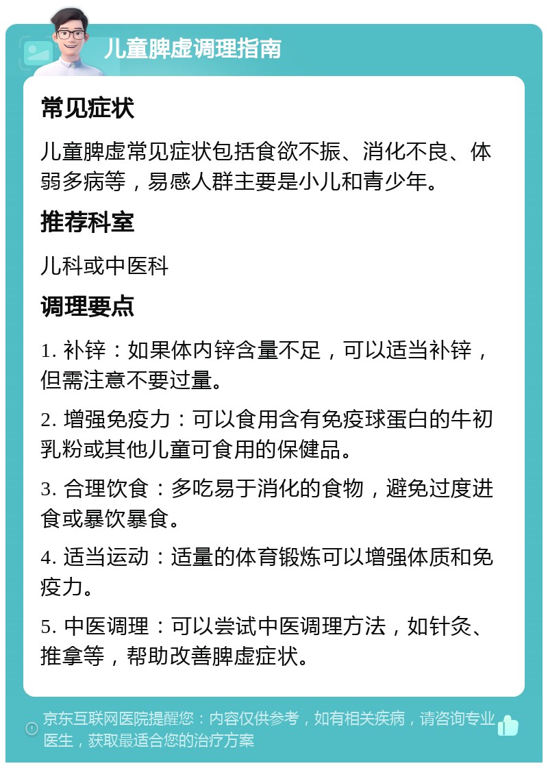 儿童脾虚调理指南 常见症状 儿童脾虚常见症状包括食欲不振、消化不良、体弱多病等，易感人群主要是小儿和青少年。 推荐科室 儿科或中医科 调理要点 1. 补锌：如果体内锌含量不足，可以适当补锌，但需注意不要过量。 2. 增强免疫力：可以食用含有免疫球蛋白的牛初乳粉或其他儿童可食用的保健品。 3. 合理饮食：多吃易于消化的食物，避免过度进食或暴饮暴食。 4. 适当运动：适量的体育锻炼可以增强体质和免疫力。 5. 中医调理：可以尝试中医调理方法，如针灸、推拿等，帮助改善脾虚症状。