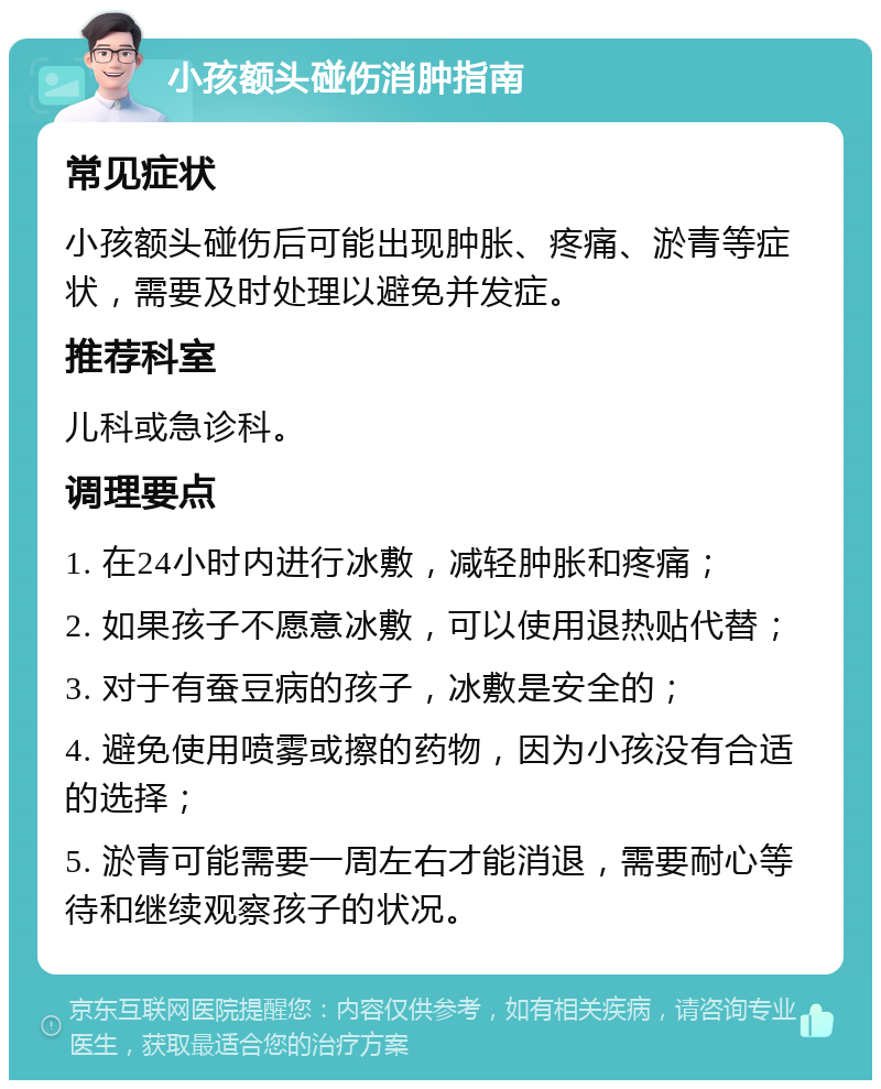 小孩额头碰伤消肿指南 常见症状 小孩额头碰伤后可能出现肿胀、疼痛、淤青等症状，需要及时处理以避免并发症。 推荐科室 儿科或急诊科。 调理要点 1. 在24小时内进行冰敷，减轻肿胀和疼痛； 2. 如果孩子不愿意冰敷，可以使用退热贴代替； 3. 对于有蚕豆病的孩子，冰敷是安全的； 4. 避免使用喷雾或擦的药物，因为小孩没有合适的选择； 5. 淤青可能需要一周左右才能消退，需要耐心等待和继续观察孩子的状况。