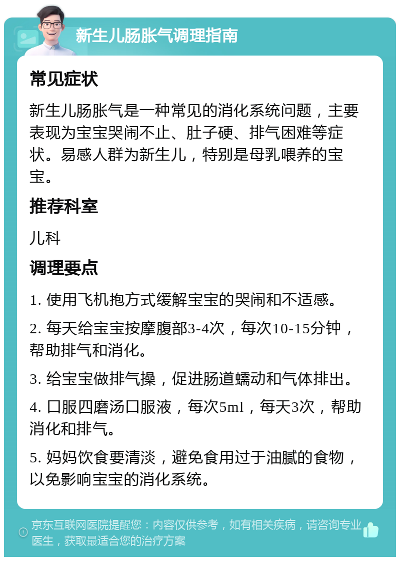 新生儿肠胀气调理指南 常见症状 新生儿肠胀气是一种常见的消化系统问题，主要表现为宝宝哭闹不止、肚子硬、排气困难等症状。易感人群为新生儿，特别是母乳喂养的宝宝。 推荐科室 儿科 调理要点 1. 使用飞机抱方式缓解宝宝的哭闹和不适感。 2. 每天给宝宝按摩腹部3-4次，每次10-15分钟，帮助排气和消化。 3. 给宝宝做排气操，促进肠道蠕动和气体排出。 4. 口服四磨汤口服液，每次5ml，每天3次，帮助消化和排气。 5. 妈妈饮食要清淡，避免食用过于油腻的食物，以免影响宝宝的消化系统。