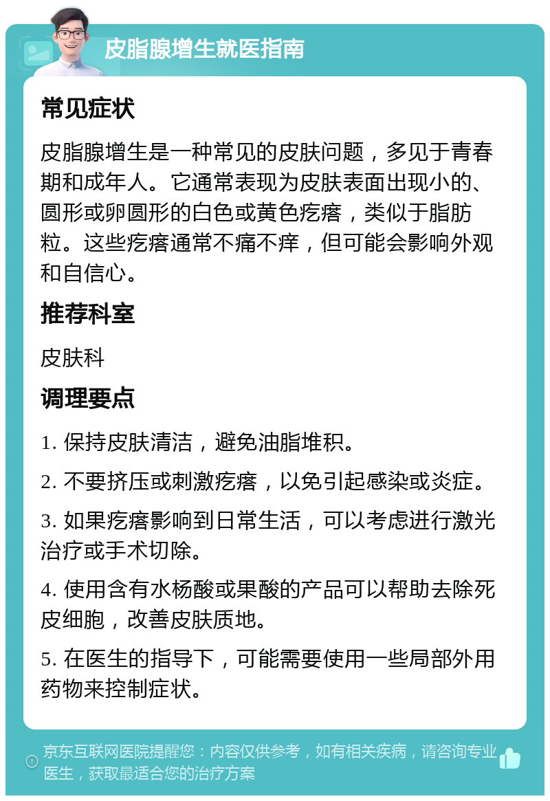 皮脂腺增生就医指南 常见症状 皮脂腺增生是一种常见的皮肤问题，多见于青春期和成年人。它通常表现为皮肤表面出现小的、圆形或卵圆形的白色或黄色疙瘩，类似于脂肪粒。这些疙瘩通常不痛不痒，但可能会影响外观和自信心。 推荐科室 皮肤科 调理要点 1. 保持皮肤清洁，避免油脂堆积。 2. 不要挤压或刺激疙瘩，以免引起感染或炎症。 3. 如果疙瘩影响到日常生活，可以考虑进行激光治疗或手术切除。 4. 使用含有水杨酸或果酸的产品可以帮助去除死皮细胞，改善皮肤质地。 5. 在医生的指导下，可能需要使用一些局部外用药物来控制症状。