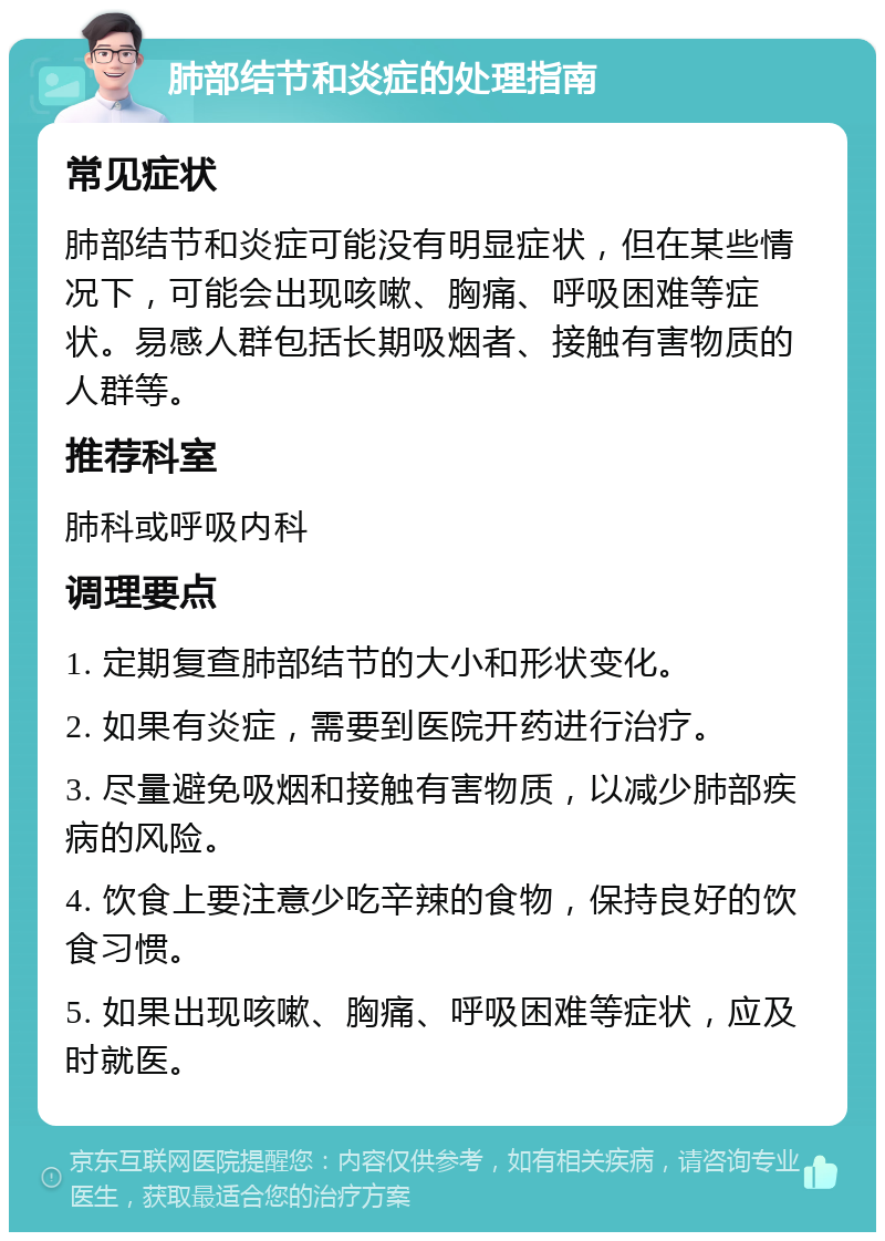 肺部结节和炎症的处理指南 常见症状 肺部结节和炎症可能没有明显症状，但在某些情况下，可能会出现咳嗽、胸痛、呼吸困难等症状。易感人群包括长期吸烟者、接触有害物质的人群等。 推荐科室 肺科或呼吸内科 调理要点 1. 定期复查肺部结节的大小和形状变化。 2. 如果有炎症，需要到医院开药进行治疗。 3. 尽量避免吸烟和接触有害物质，以减少肺部疾病的风险。 4. 饮食上要注意少吃辛辣的食物，保持良好的饮食习惯。 5. 如果出现咳嗽、胸痛、呼吸困难等症状，应及时就医。