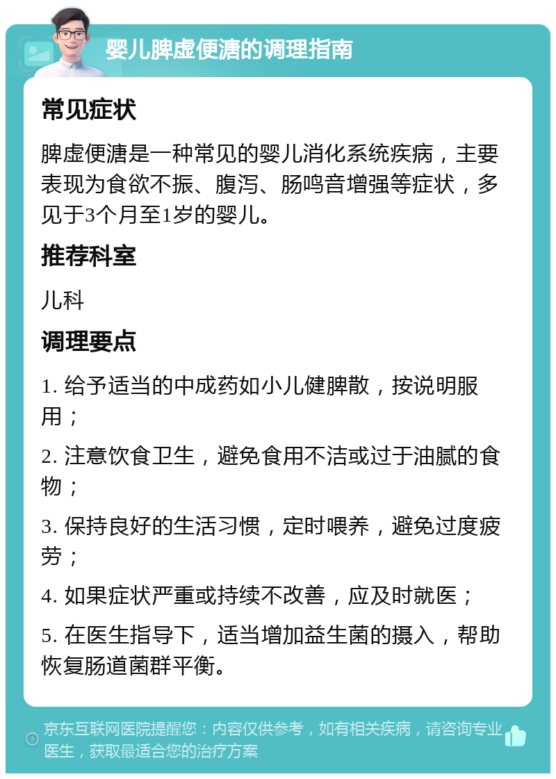 婴儿脾虚便溏的调理指南 常见症状 脾虚便溏是一种常见的婴儿消化系统疾病，主要表现为食欲不振、腹泻、肠鸣音增强等症状，多见于3个月至1岁的婴儿。 推荐科室 儿科 调理要点 1. 给予适当的中成药如小儿健脾散，按说明服用； 2. 注意饮食卫生，避免食用不洁或过于油腻的食物； 3. 保持良好的生活习惯，定时喂养，避免过度疲劳； 4. 如果症状严重或持续不改善，应及时就医； 5. 在医生指导下，适当增加益生菌的摄入，帮助恢复肠道菌群平衡。